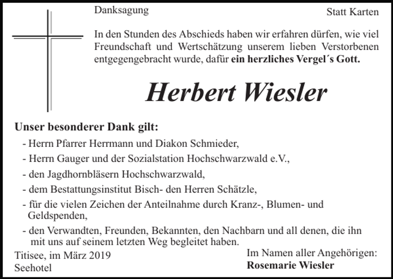 <p>Danksagung</p><p>Statt Karten</p><p>In den Stunden des Abschieds haben wir erfahren dürfen, wie viel<br />Freundschaft und Wertschätzung unserem lieben Verstorbenen<br />entgegengebracht wurde, dafür ein herzliches Vergel´s Gott.</p><p>Herbert Wiesler<br />Unser besonderer Dank gilt:<br />- Herrn Pfarrer Herrmann und Diakon Schmieder,<br />- Herrn Gauger und der Sozialstation Hochschwarzwald e.V.,<br />- den Jagdhornbläsern Hochschwarzwald,<br />- dem Bestattungsinstitut Bisch- den Herren Schätzle,<br />- für die vielen Zeichen der Anteilnahme durch Kranz-, Blumen- und<br />Geldspenden,<br />- den Verwandten, Freunden, Bekannten, den Nachbarn und all denen, die ihn<br />mit uns auf seinem letzten Weg begleitet haben.<br />Im Namen aller Angehörigen:<br />Titisee, im März 2019<br />Rosemarie Wiesler<br />Seehotel</p>