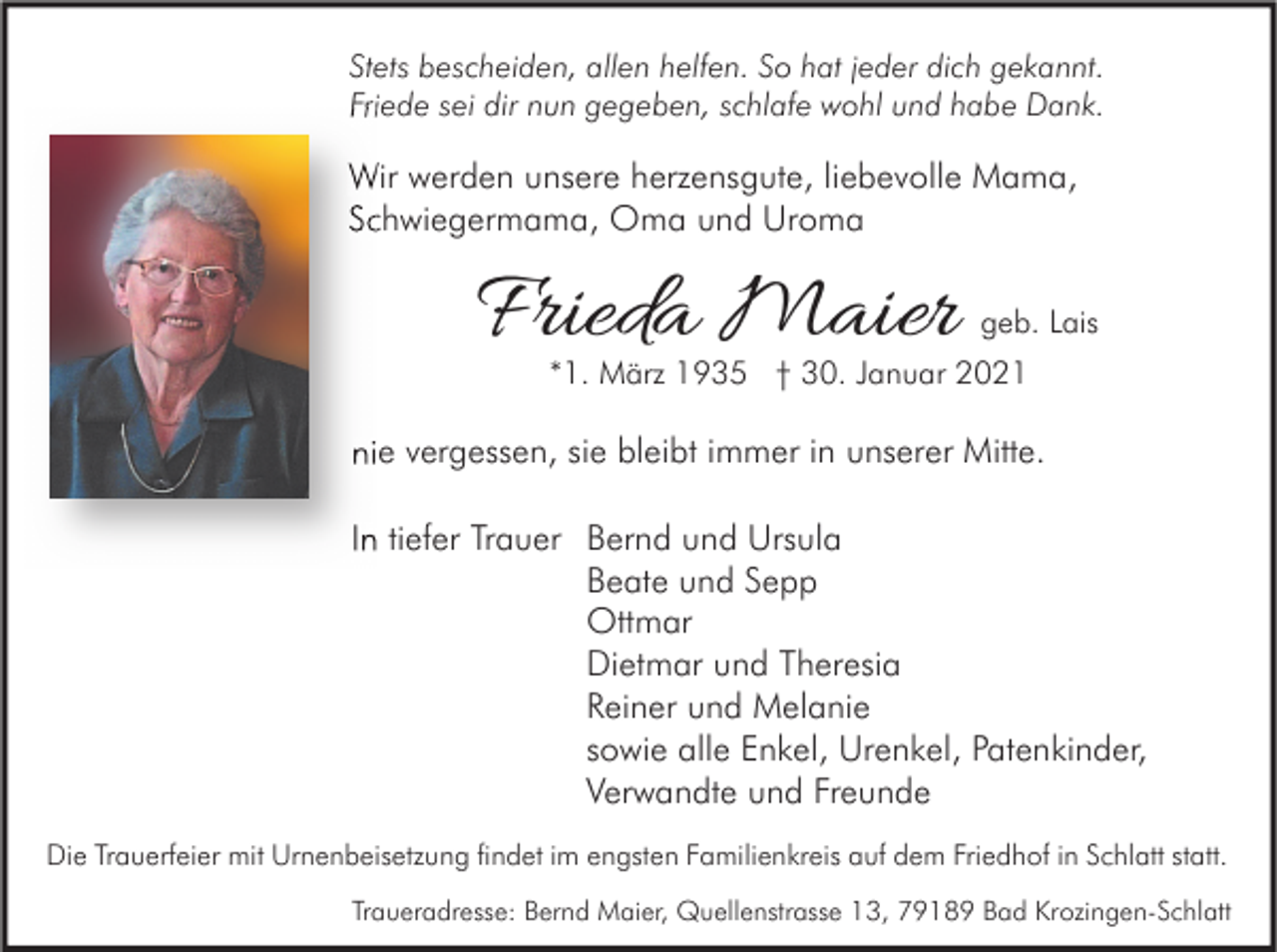 <p>Stets bescheiden, allen helfen. So hat jeder dich gekannt.<br />Friede sei dir nun gegeben, schlafe wohl und habe Dank.</p><p>Wir werden unsere herzensgute, liebevolle Mama,<br />Schwiegermama, Oma und Uroma</p><p>Frieda Maier</p><p>geb. Lais</p><p>*1. März 1935 † 30. Januar 2021</p><p>nie vergessen, sie bleibt immer in unserer Mitte.<br />In tiefer Trauer Bernd und Ursula<br />Beate und Sepp<br />Ottmar<br />Dietmar und Theresia<br />Reiner und Melanie<br />sowie alle Enkel, Urenkel, Patenkinder,<br />Verwandte und Freunde<br />Die Trauerfeier mit Urnenbeisetzung findet im engsten Familienkreis auf dem Friedhof in Schlatt statt.<br />Traueradresse: Bernd Maier, Quellenstrasse 13, 79189 Bad Krozingen-Schlatt</p>
