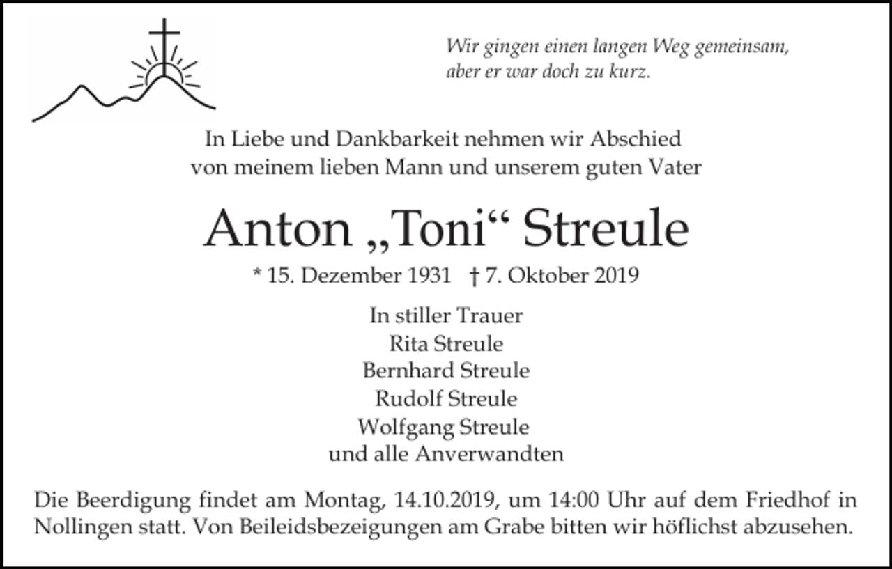 <p>Wir gingen einen langen Weg gemeinsam,<br />aber er war doch zu kurz.</p><p>In Liebe und Dankbarkeit nehmen wir Abschied<br />von meinem lieben Mann und unserem guten Vater</p><p>Anton „Toni“ Streule<br />* 15. Dezember 1931 † 7. Oktober 2019<br />In stiller Trauer<br />Rita Streule<br />Bernhard Streule<br />Rudolf Streule<br />Wolfgang Streule<br />und alle Anverwandten<br />Die Beerdigung findet am Montag, 14.10.2019, um 14:00 Uhr auf dem Friedhof in<br />Nollingen statt. Von Beileidsbezeigungen am Grabe bitten wir höflichst abzusehen.</p>