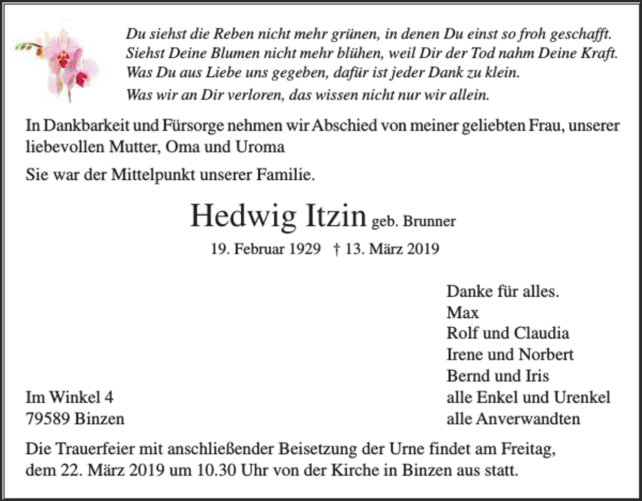 <p>Du siehst die Reben nicht mehr grünen, in denen Du einst so froh geschafft.<br />Siehst Deine Blumen nicht mehr blühen, weil Dir der Tod nahm Deine Kraft.<br />Was Du aus Liebe uns gegeben, dafür ist jeder Dank zu klein.<br />Was wir an Dir verloren, das wissen nicht nur wir allein.</p><p>In Dankbarkeit und Fürsorge nehmen wir Abschied von meiner geliebten Frau, unserer<br />liebevollen Mutter, Oma und Uroma<br />Sie war der Mittelpunkt unserer Familie.</p><p>Hedwig Itzin geb. Brunner<br />19. Februar 1929 † 13. März 2019</p><p>Im Winkel 4<br />79589 Binzen</p><p>Danke für alles.<br />Max<br />Rolf und Claudia<br />Irene und Norbert<br />Bernd und Iris<br />alle Enkel und Urenkel<br />alle Anverwandten</p><p>Die Trauerfeier mit anschließender Beisetzung der Urne findet am Freitag,<br />dem 22. März 2019 um 10.30 Uhr von der Kirche in Binzen aus statt.</p>