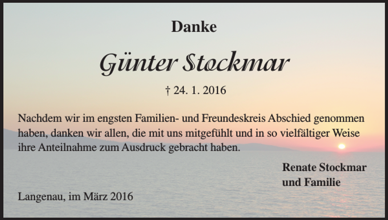 <p>Danke</p><p>Günter Stockmar<br />† 24. 1. 2016<br />Nachdem wir im engsten Familien- und Freundeskreis Abschied genommen<br />haben, danken wir allen, die mit uns mitgefühlt und in so vielfältiger Weise<br />ihre Anteilnahme zum Ausdruck gebracht haben.<br />Renate Stockmar<br />und Familie<br />Langenau, im März 2016</p>