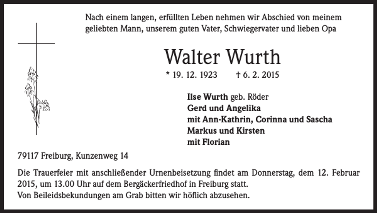 <p>Nach einem langen, erfüllten Leben nehmen wir Abschied von meinem<br />geliebten Mann, unserem guten Vater, Schwiegervater und lieben Opa</p><p>Walter Wurth</p><p>* 19. 12. 1923 † 6. 2. 2015</p><p>Ilse Wurth geb. Röder<br />Gerd und Angelika<br />mit Ann-Kathrin, Corinna und Sascha<br />Markus und Kirsten<br />mit Florian</p><p>79117 Freiburg, Kunzenweg 14<br />Die Trauerfeier mit anschließender Urnenbeisetzung findet am Donnerstag, dem 12. Februar<br />2015, um 13.00 Uhr auf dem Bergäckerfriedhof in Freiburg statt.<br />Von Beileidsbekundungen am Grab bitten wir höflich abzusehen.</p>