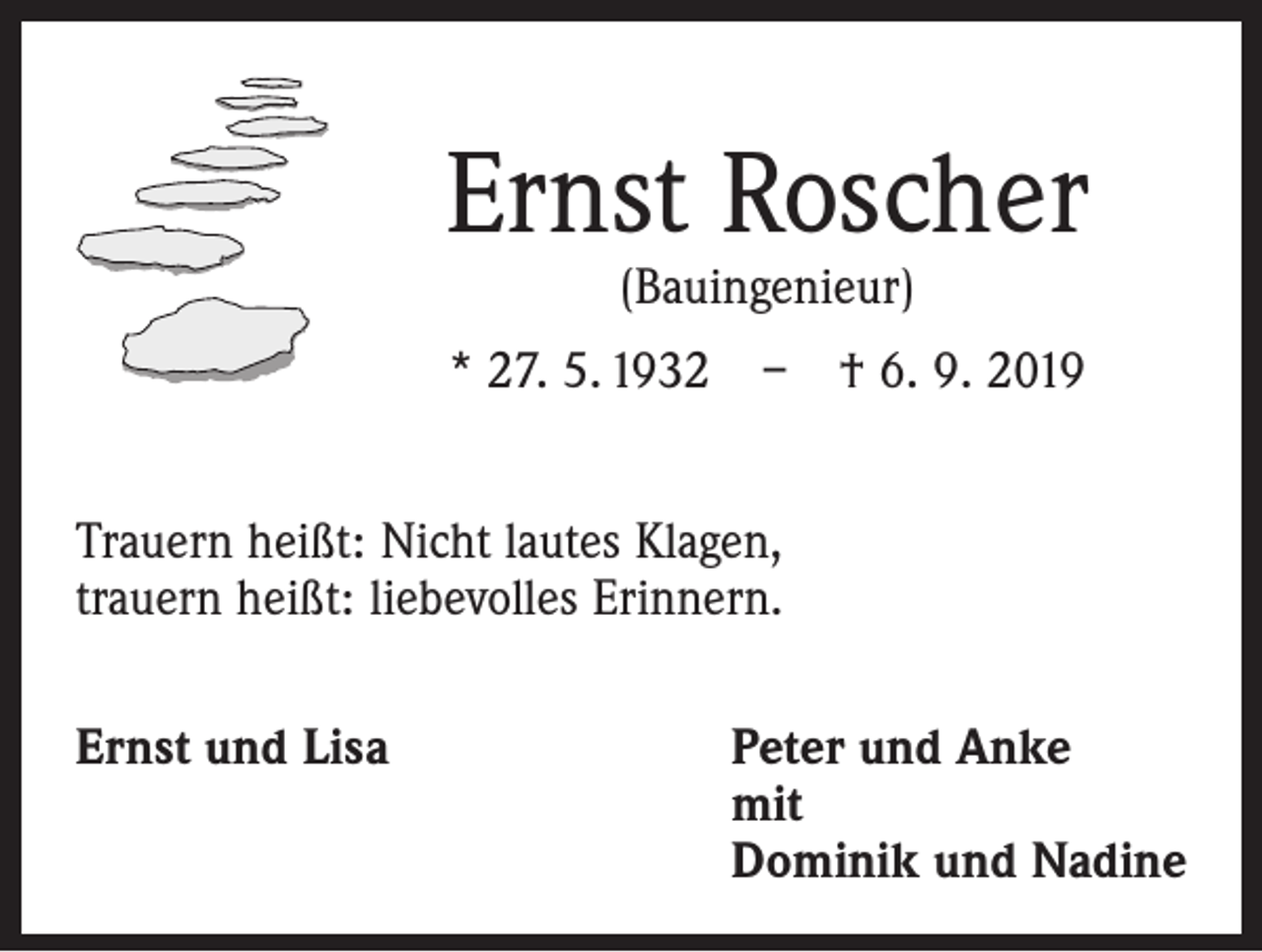 <p>Ernst Roscher<br />(Bauingenieur)</p><p>* 27. 5. 1932 – † 6. 9. 2019<br />Trauern heißt: Nicht lautes Klagen,<br />trauern heißt: ­liebevolles Erinnern.<br />Ernst und Lisa Peter und Anke<br />mit<br />Dominik und Nadine</p>