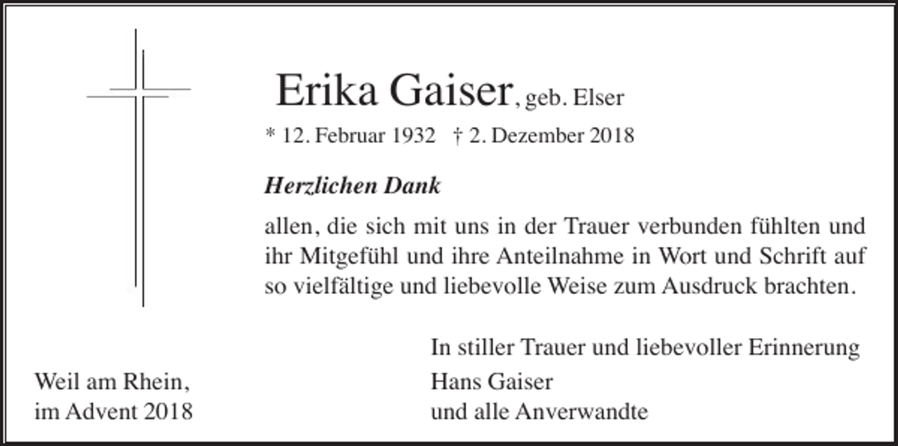 <p>Erika Gaiser, geb. Elser<br />* 12. Februar 1932 † 2. Dezember 2018</p><p>Herzlichen Dank<br />allen, die sich mit uns in der Trauer verbunden fühlten und<br />ihr Mitgefühl und ihre Anteilnahme in Wort und Schrift auf<br />so vielfältige und liebevolle Weise zum Ausdruck brachten.</p><p>Weil am Rhein,<br />im Advent 2018</p><p>In stiller Trauer und liebevoller Erinnerung<br />Hans Gaiser<br />und alle Anverwandte</p>