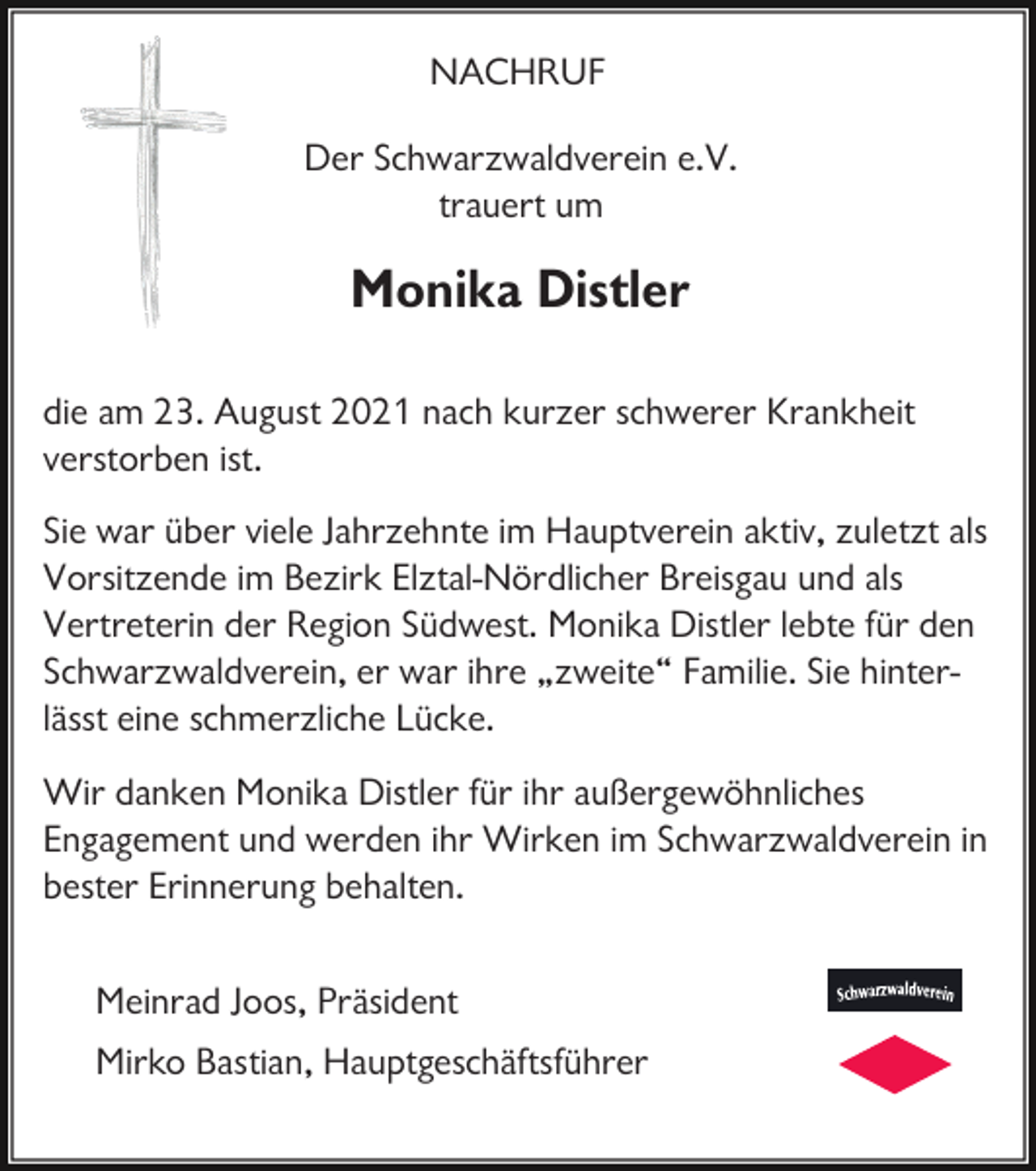 <p>NACHRUF<br />Der Schwarzwaldverein e.V.<br />trauert um</p><p>Monika Distler<br />die am 23. August 2021 nach kurzer schwerer Krankheit<br />verstorben ist.<br />Sie war über viele Jahrzehnte im Hauptverein aktiv, zuletzt als<br />Vorsitzende im Bezirk Elztal-Nördlicher Breisgau und als<br />Vertreterin der Region Südwest. Monika Distler lebte für den<br />Schwarzwaldverein, er war ihre „zweite“ Familie. Sie hinterlässt eine schmerzliche Lücke.<br />Wir danken Monika Distler für ihr außergewöhnliches<br />Engagement und werden ihr Wirken im Schwarzwaldverein in<br />bester Erinnerung behalten.<br />Meinrad Joos, Präsident<br />Mirko Bastian, Hauptgeschäftsführer</p>