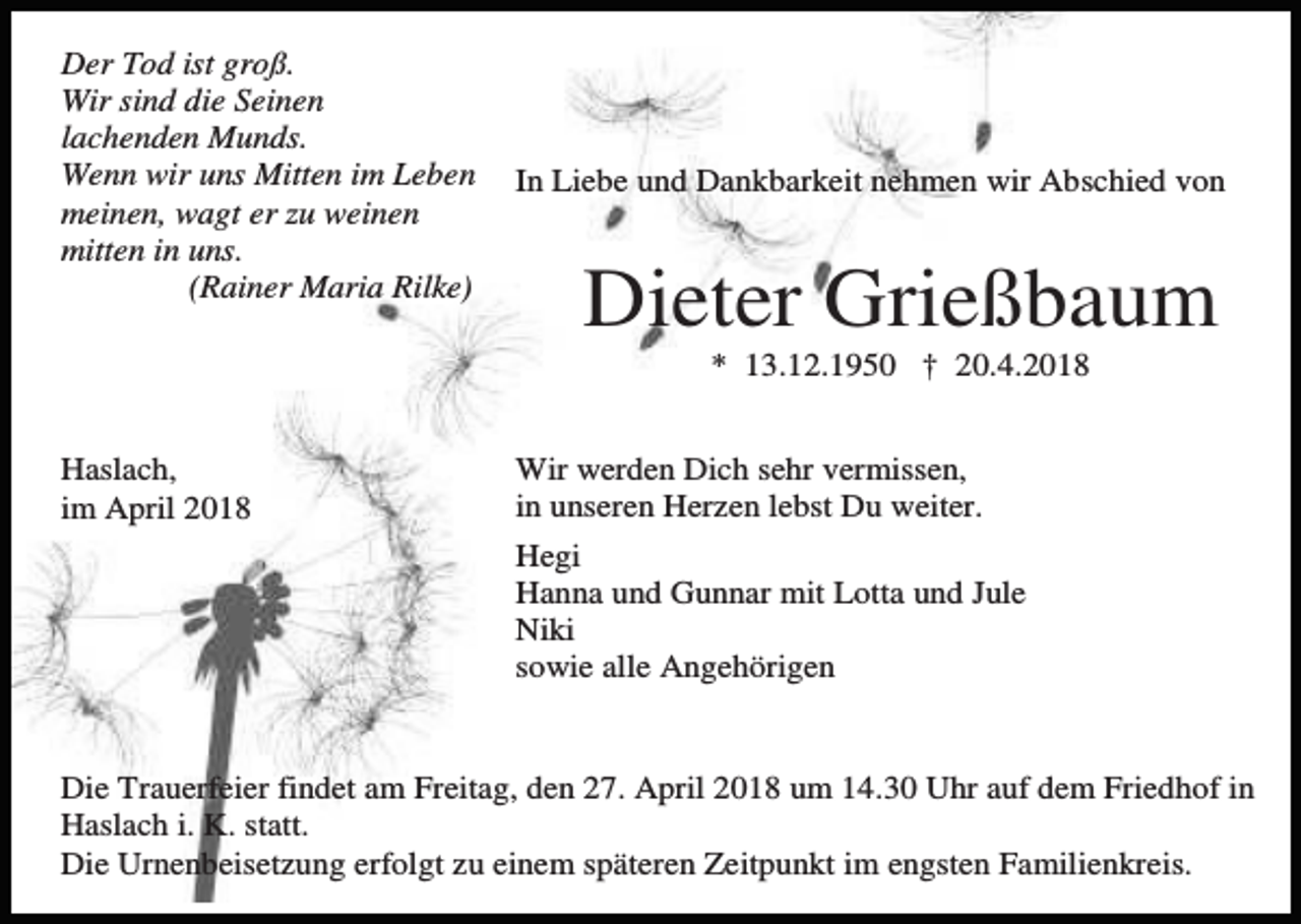 <p>Der Tod ist groß.<br />Wir sind die Seinen<br />lachenden Munds.<br />Wenn wir uns Mitten im Leben<br />meinen, wagt er zu weinen<br />mitten in uns.<br />(Rainer Maria Rilke)</p><p>In Liebe und Dankbarkeit nehmen wir Abschied von</p><p>Dieter Grießbaum<br />* 13.12.1950 † 20.4.2018</p><p>Haslach,<br />im April 2018</p><p>Wir werden Dich sehr vermissen,<br />in unseren Herzen lebst Du weiter.<br />Hegi<br />Hanna und Gunnar mit Lotta und Jule<br />Niki<br />sowie alle Angehörigen</p><p>Die Trauerfeier findet am Freitag, den 27. April 2018 um 14.30 Uhr auf dem Friedhof in<br />Haslach i. K. statt.<br />Die Urnenbeisetzung erfolgt zu einem späteren Zeitpunkt im engsten Familienkreis.</p>