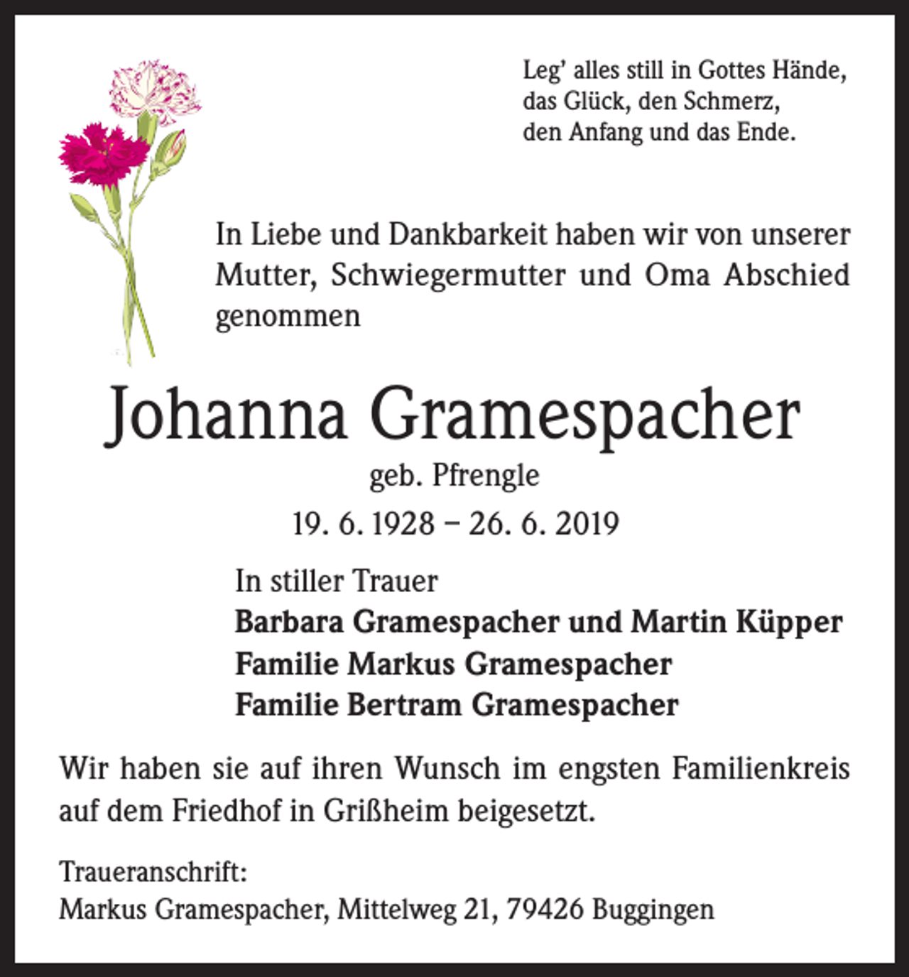 <p>Leg’ alles still in Gottes Hände,<br />das Glück, den Schmerz,<br />den Anfang und das Ende.</p><p>In Liebe und Dankbarkeit haben wir von unserer<br />Mutter, Schwiegermutter und Oma Abschied<br />genommen</p><p>Johanna Gramespacher<br />geb. Pfrengle<br />19. 6. 1928 – 26. 6. 2019</p><p>In stiller Trauer<br />Barbara Gramespacher und Martin Küpper<br />Familie Markus Gramespacher<br />Familie Bertram Gramespacher<br />Wir haben sie auf ihren Wunsch im engsten Familienkreis<br />auf dem Friedhof in Grißheim beigesetzt.<br />Traueranschrift:<br />Markus Gramespacher, Mittelweg 21, 79426 Buggingen</p>