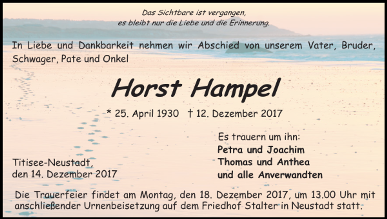 <p>D a s Si<br />c h t b a r e i ist<br />s t vvergangen,<br />e r g a n g e n,<br />Das<br />Sichtbare<br />ees<br />s bleibt<br />bl ei b t nnur<br />u r die<br />di e Li<br />e b e und<br />u n d die<br />di e Erinnerung.<br />E ri n n e r u n g.<br />Liebe</p><p>IIn<br />n Liebe<br />Li e b e uund<br />n d Dankbarkeit<br />D a n k b a r k ei t nehmen<br />n e h m e n wir<br />wi r Abschied<br />A b s c hi e d vvon<br />o n unserem<br />u n s e r e m VVater,<br />a t e r, BBruder,<br />r u d e r,<br />SSchwager,<br />c h w a g e r, PPate<br />a t e uund<br />n d Onkel<br />O n k el</p><p>Horst<br />H o r s t HHampel<br />a m p el<br />** 25.<br />2 5. April<br />A p ril 11 †<br />† 112.<br />2 . Dezember<br />D e z e m b e r 2017<br />2 01 7</p><p>Ti ti s e e - N e u s t a d t,<br />Titisee-Neustadt,<br />dden<br />e n 114.<br />4. Dezember<br />D e z e m b e r 2017<br />2 01 7</p><p>Es<br />E s ttrauern<br />r a u e r n uum<br />m i ihn:<br />h n:<br />Petra<br />P e t r a uund<br />n d Joachim<br />J o a c hi m<br />Thomas<br />T h o m a s uund<br />n d Anthea<br />A nt h e a<br />und<br />u n d alle<br />all e Anverwandten<br />A nv er w a n dt e n</p><p>Di e TTrauerfeier<br />Die<br />r a u e r f ei e r fifindet<br />n d e t am<br />a m Montag,<br />M o n t a g, den<br />d e n 118.<br />8. Dezember<br />D e z e m b e r 2017,<br />2 0 1 7, um<br />u m 13.00<br />1 3. Uhr<br />U h r mit<br />mi t<br />anschließender<br />a n s c hli e ß e n d e r Urnenbeisetzung<br />U r n e n b ei s e t z u n g aauf<br />u f dem<br />d e m Friedhof<br />F ri e d h o f Stalter<br />S t al t e r iin<br />n Neustadt<br />N e u s t a d t statt.<br />s t a t t.</p>