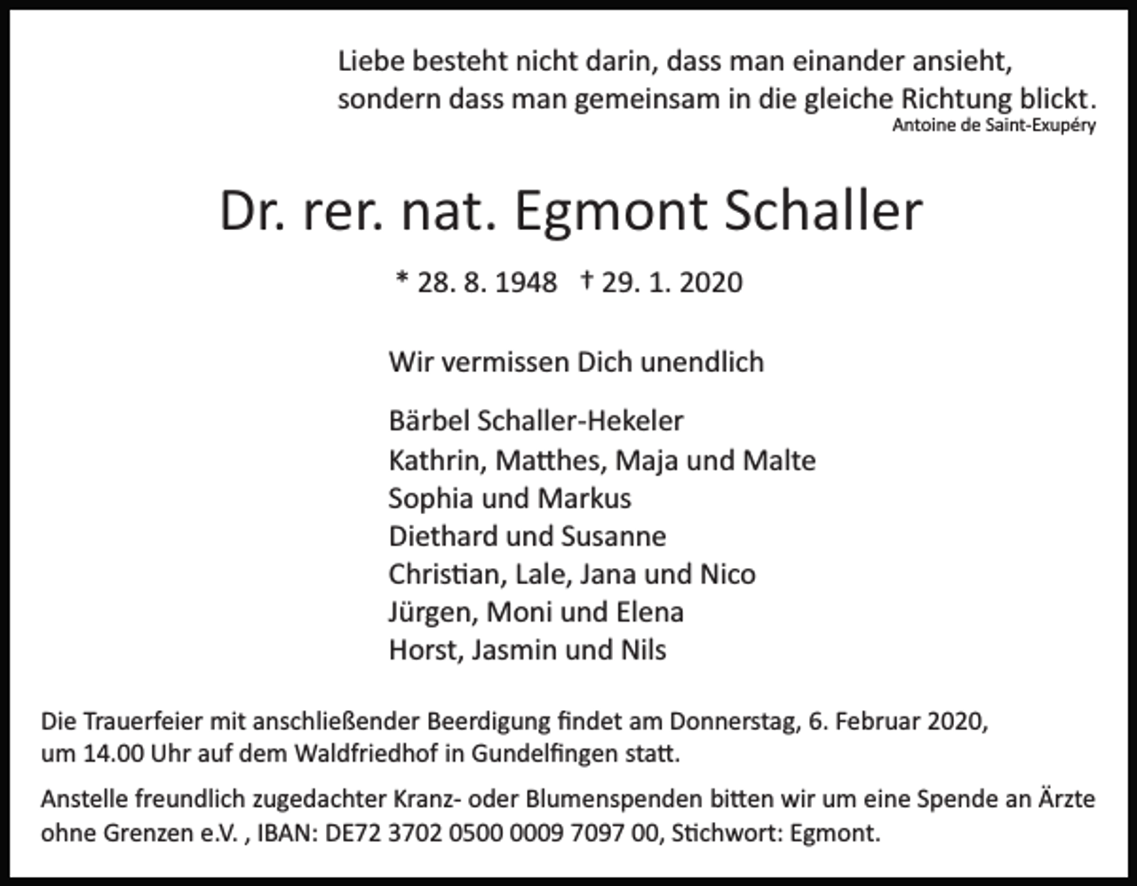 <p>Liebe besteht nicht darin, dass man einander ansieht,<br />sondern dass man gemeinsam in die gleiche Richtung blickt .<br />Antoine de Saint­Exupéry</p><p>Dr. rer. nat. Egmont Schaller<br />* 28. 8. 1948 † 29. 1. 2020<br />Wir vermissen Dich unendlich<br />Bärbel Schaller­Hekeler<br />Kathrin, Ma�hes, Maja und Malte<br />Sophia und Markus<br />Diethard und Susanne<br />Chris�an, Lale, Jana und Nico<br />Jürgen, Moni und Elena<br />Horst, Jasmin und Nils<br />Die Trauerfeier mit anschließender Beerdigung ﬁndet am Donnerstag, 6. Februar 2020,<br />um 14.00 Uhr auf dem Waldfriedhof in Gundelﬁngen sta�.<br />Anstelle freundlich zugedachter Kranz­ oder Blumenspenden bi�en wir um eine Spende an Ärzte<br />ohne Grenzen e.V. , IBAN: DE72 3702 0509 7097 00, S�chwort: Egmont.</p>