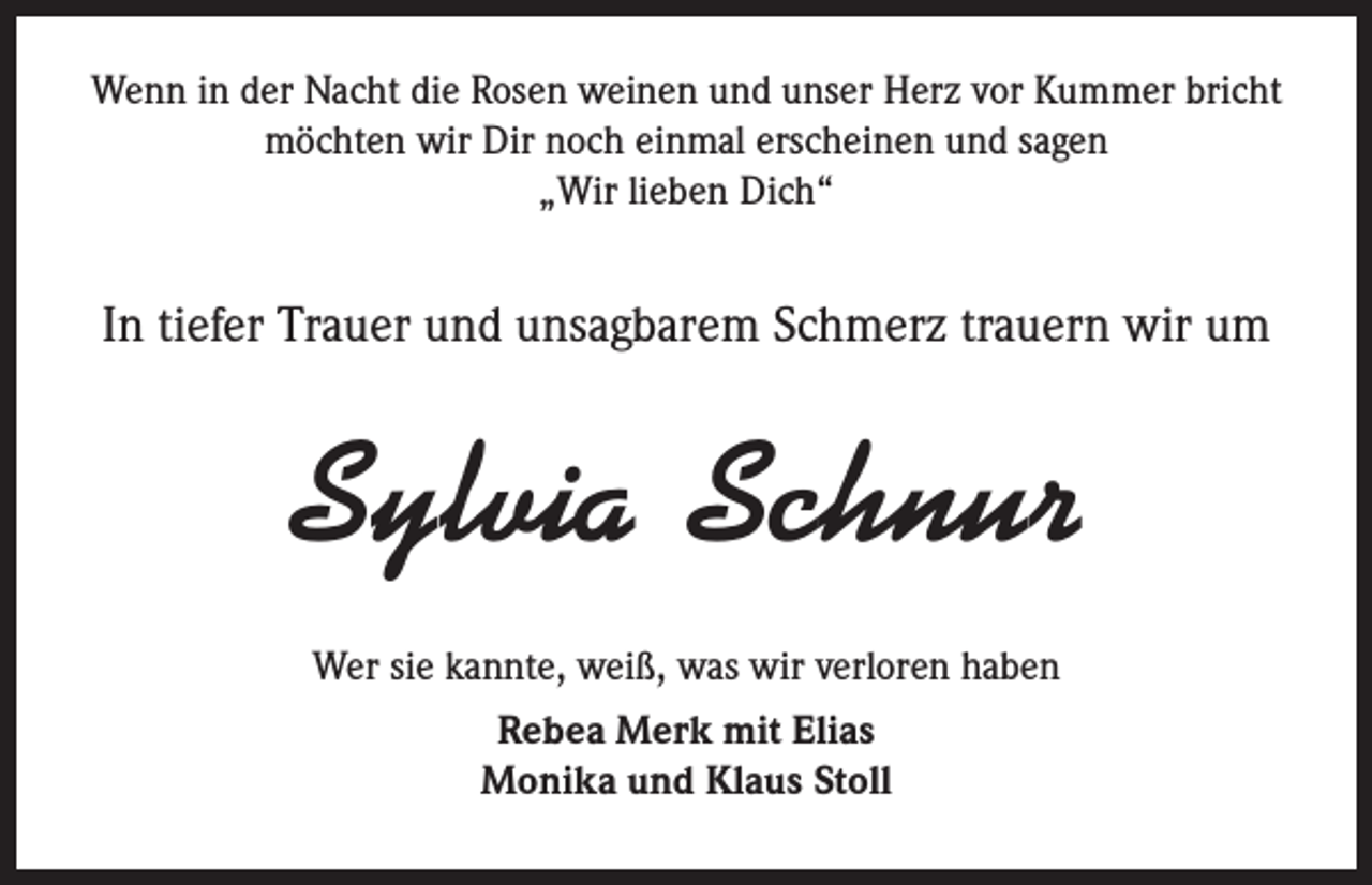 <p>Wenn in der Nacht die Rosen weinen und unser Herz vor Kummer bricht<br />möchten wir Dir noch einmal erscheinen und sagen<br />„Wir lieben Dich“</p><p>In tiefer Trauer und unsagbarem Schmerz trauern wir um</p><p>Sylvia Schnur<br />Wer sie kannte, weiß, was wir verloren haben<br />Rebea Merk mit Elias<br />Monika und Klaus Stoll</p>