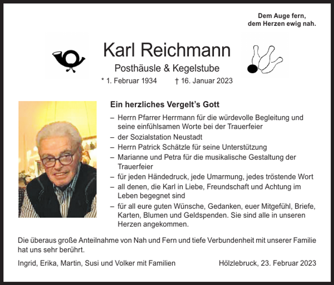 <p>Dem Auge fern,<br />dem Herzen ewig nah.</p><p>Karl Reichmann<br />Posthäusle &amp; Kegelstube</p><p>* 1. Februar 1934</p><p>† 16. Januar 2023</p><p>Ein herzliches Vergelt’s Gott<br />– Herrn Pfarrer Herrmann für die würdevolle Begleitung und<br />seine einfühlsamen Worte bei der Trauerfeier<br />– der Sozialstation Neustadt<br />– Herrn Patrick Schätzle für seine Unterstützung<br />– Marianne und Petra für die musikalische Gestaltung der<br />Trauerfeier<br />– für jeden Händedruck, jede Umarmung, jedes tröstende Wort<br />– all denen, die Karl in Liebe, Freundschaft und Achtung im<br />Leben begegnet sind<br />– für all eure guten Wünsche, Gedanken, euer Mitgefühl, Briefe,<br />Karten, Blumen und Geldspenden. Sie sind alle in unseren<br />Herzen angekommen.<br />Die überaus große Anteilnahme von Nah und Fern und tiefe Verbundenheit mit unserer Familie<br />hat uns sehr berührt.<br />Ingrid, Erika, Martin, Susi und Volker mit Familien</p><p>Hölzlebruck, 23. Februar 2023</p>