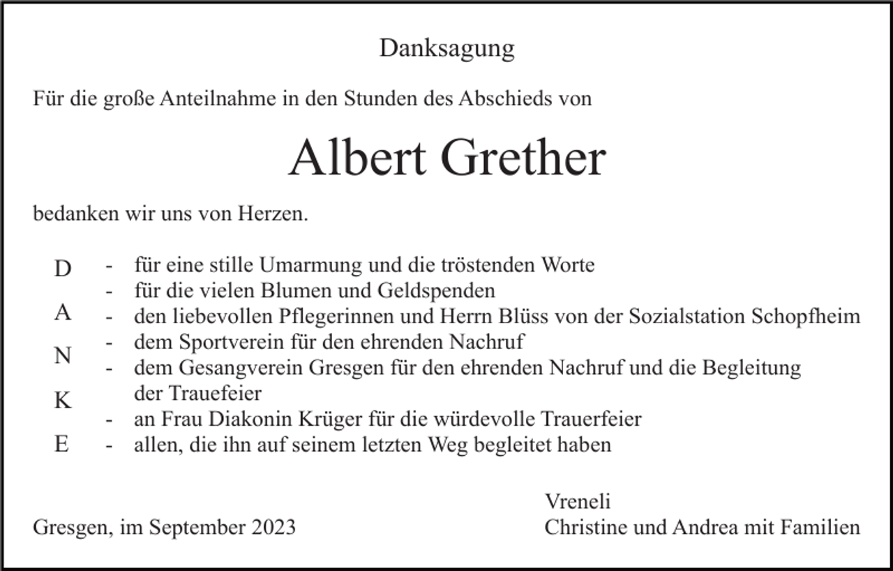 <p>Danksagung<br />Für die große Anteilnahme in den Stunden des Abschieds von</p><p>Albert Grether<br />bedanken wir uns von Herzen.</p><p>D<br />A<br />N<br />K<br />E</p><p>-</p><p>für eine stille Umarmung und die tröstenden Worte<br />für die vielen Blumen und Geldspenden<br />den liebevollen Pflegerinnen und Herrn Blüss von der Sozialstation Schopfheim<br />dem Sportverein für den ehrenden Nachruf<br />dem Gesangverein Gresgen für den ehrenden Nachruf und die Begleitung<br />der Trauefeier<br />- an Frau Diakonin Krüger für die würdevolle Trauerfeier<br />- allen, die ihn auf seinem letzten Weg begleitet haben</p><p>Gresgen, im September 2023</p><p>Vreneli<br />Christine und Andrea mit Familien</p>