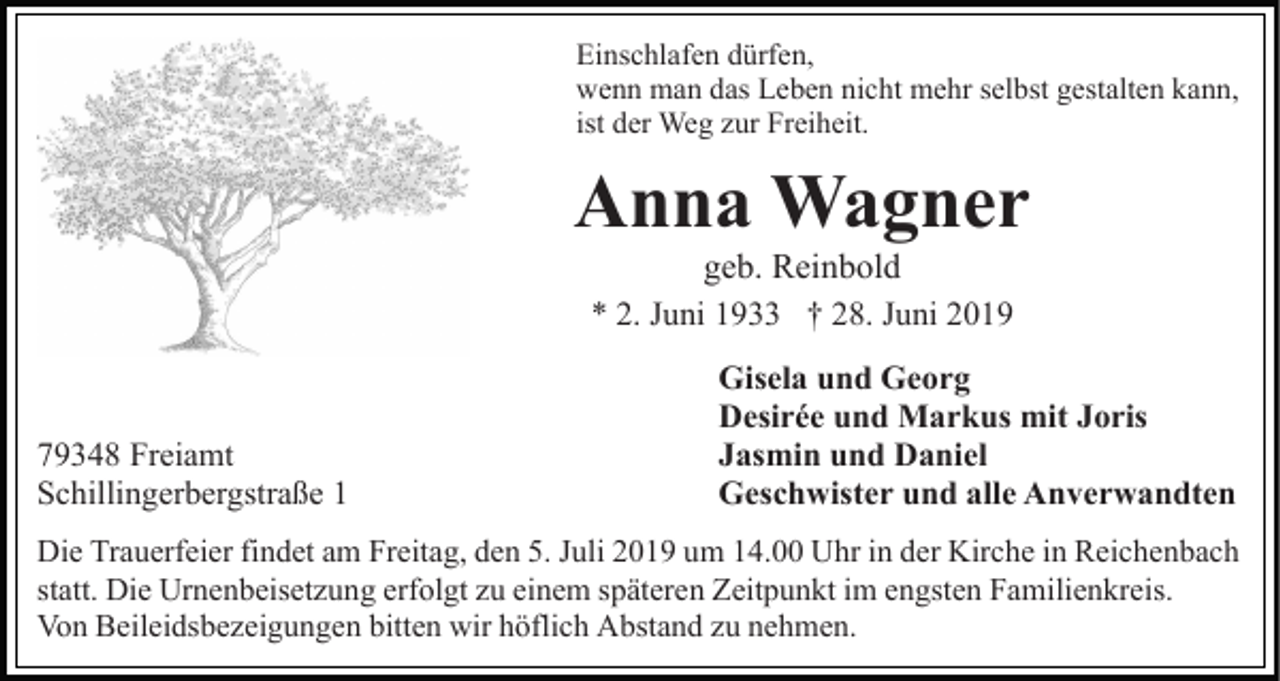 <p>Einschlafen dürfen,<br />wenn man das Leben nicht mehr selbst gestalten kann,<br />ist der Weg zur Freiheit.</p><p>Anna Wagner<br />geb. Reinbold<br />* 2. Juni 1933 † 28. Juni 2019</p><p>79348 Freiamt<br />Schillingerbergstraße 1</p><p>Gisela und Georg<br />Desirée und Markus mit Joris<br />Jasmin und Daniel<br />Geschwister und alle Anverwandten</p><p>Die Trauerfeier findet am Freitag, den 5. Juli 2019 um 14.00 Uhr in der Kirche in Reichenbach<br />statt. Die Urnenbeisetzung erfolgt zu einem späteren Zeitpunkt im engsten Familienkreis.<br />Von Beileidsbezeigungen bitten wir höflich Abstand zu nehmen.</p>
