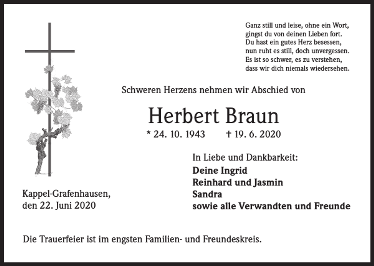 <p>Ganz still und leise, ohne ein Wort,<br />gingst du von deinen Lieben fort.<br />Du hast ein gutes Herz besessen,<br />nun ruht es still, doch unvergessen.<br />Es ist so schwer, es zu verstehen,<br />dass wir dich niemals wiedersehen.</p><p>Schweren Herzens nehmen wir Abschied von</p><p>Herbert Braun</p><p>* 24. 10. 1943</p><p>Kappel-Grafenhausen,<br />den 22. Juni 2020</p><p>† 19. 6. 2020</p><p>In Liebe und Dankbarkeit:<br />Deine Ingrid<br />Reinhard und Jasmin<br />Sandra<br />sowie alle Verwandten und Freunde</p><p>Die Trauerfeier ist im engsten Familien- und Freundeskreis.</p>