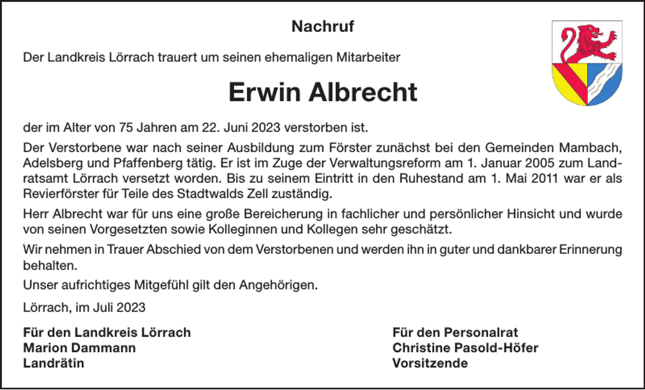 <p>Nachruf<br />Der Landkreis Lörrach trauert um seinen ehemaligen Mitarbeiter</p><p>Erwin Albrecht<br />der im Alter von 75 Jahren am 22. Juni 2023 verstorben ist.<br />Der Verstorbene war nach seiner Ausbildung zum Förster zunächst bei den Gemeinden Mambach,<br />Adelsberg und Pfaffenberg tätig. Er ist im Zuge der Verwaltungsreform am 1. Januar 2005 zum Landratsamt Lörrach versetzt worden. Bis zu seinem Eintritt in den Ruhestand am 1. Mai 2011 war er als<br />Revierförster für Teile des Stadtwalds Zell zuständig.<br />Herr Albrecht war für uns eine große Bereicherung in fachlicher und persönlicher Hinsicht und wurde<br />von seinen Vorgesetzten sowie Kolleginnen und Kollegen sehr geschätzt.<br />Wir nehmen in Trauer Abschied von dem Verstorbenen und werden ihn in guter und dankbarer Erinnerung<br />behalten.<br />Unser aufrichtiges Mitgefühl gilt den Angehörigen.<br />Lörrach, im Juli 2023<br />Für den Landkreis Lörrach<br />Für den Personalrat<br />Marion Dammann<br />Christine Pasold-Höfer<br />Landrätin Vorsitzende</p>