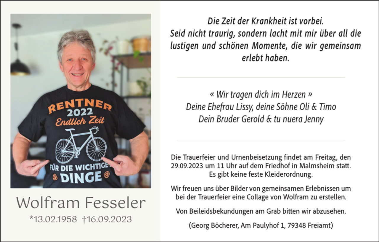 <p>Die Zeit der Krankheit ist vorbei.<br />Seid nicht traurig, sondern lacht mit mir über all die<br />lustigen und schönen Momente, die wir gemeinsam<br />erlebt haben.<br />« Wir tragen dich im Herzen »<br />Deine Ehefrau Lissy, deine Söhne Oli &amp; Timo<br />Dein Bruder Gerold &amp; tu nuera Jenny</p><p>Die Trauerfeier und Urnenbeisetzung findet am Freitag, den<br />29.09.2023 um 11 Uhr auf dem Friedhof in Malmsheim statt.<br />Es gibt keine feste Kleiderordnung.</p><p>Wolfram Fesseler<br />*13.02.1958 †16.09.2023</p><p>Wir freuen uns über Bilder von gemeinsamen Erlebnissen um<br />bei der Trauerfeier eine Collage von Wolfram zu erstellen.<br />Von Beileidsbekundungen am Grab bitten wir abzusehen.<br />(Georg Böcherer, Am Paulyhof 1, 79348 Freiamt)</p>