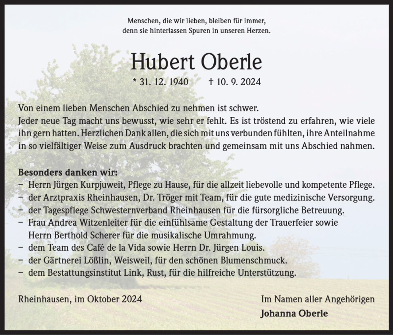 <p>Menschen, die wir lieben, bleiben für immer,<br />denn sie hinterlassen Spuren in unseren Herzen.</p><p>Hubert Oberle<br />* 31. 12. 1940 † 10. 9. 2024</p><p>Von einem lieben Menschen Abschied zu nehmen ist schwer.<br />Jeder neue Tag macht uns bewusst, wie sehr er fehlt. Es ist tröstend zu erfahren, wie viele<br />ihn gern hatten. Herzlichen Dank allen, die sich mit uns verbunden fühlten, ihre A<br />­ nteilnahme<br />in so vielfältiger Weise zum Ausdruck brachten und gemeinsam mit uns Abschied nahmen.<br />Besonders danken wir:<br />– Herrn Jürgen Kurpjuweit, Pflege zu Hause, für die allzeit liebevolle und kompetente Pflege.<br />– der Arztpraxis Rheinhausen, Dr. Tröger mit Team, für die gute medizinische Versorgung.<br />– der Tagespflege Schwesternverband Rheinhausen für die fürsorgliche Betreuung.<br />– Frau Andrea Witzenleiter für die einfühlsame Gestaltung der Trauerfeier sowie<br />Herrn Berthold Scherer für die musikalische Umrahmung.<br />– dem Team des Café de la Vida sowie Herrn Dr. Jürgen Louis.<br />– der Gärtnerei Lößlin, Weisweil, für den schönen Blumenschmuck.<br />– dem Bestattungsinstitut Link, Rust, für die hilfreiche Unterstützung.<br />Rheinhausen, im Oktober 2024</p><p>Im Namen aller Angehörigen<br />Johanna Oberle</p>