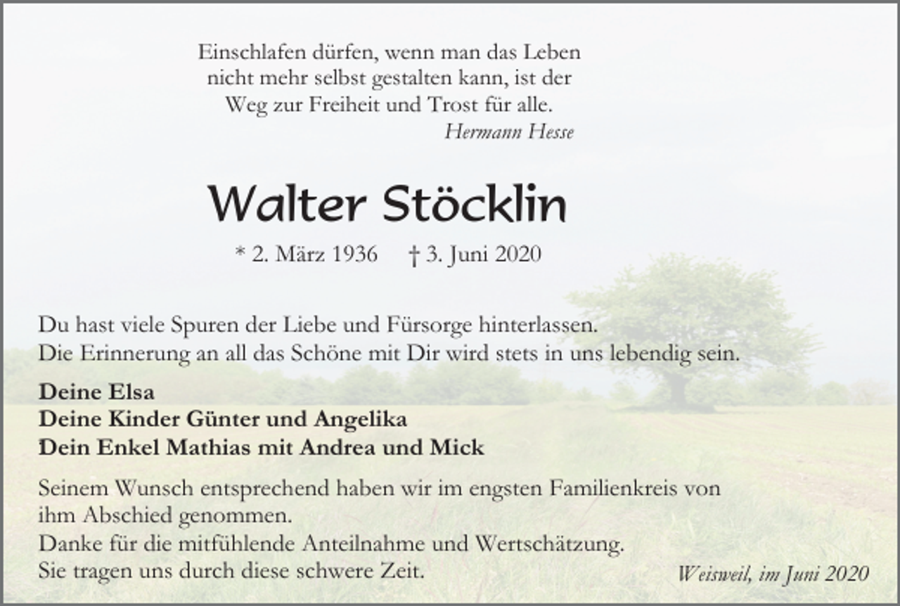 <p>Einschlafen dürfen, wenn man das Leben<br />nicht mehr selbst gestalten kann, ist der<br />Weg zur Freiheit und Trost für alle.<br />Hermann Hesse</p><p>Walter Stöcklin<br />* 2. März 1936</p><p>† 3. Juni 2020</p><p>Du hast viele Spuren der Liebe und Fürsorge hinterlassen.<br />Die Erinnerung an all das Schöne mit Dir wird stets in uns lebendig sein.<br />Deine Elsa<br />Deine Kinder Günter und Angelika<br />.Dein Enkel Mathias mit Andrea und Mick<br />Seinem Wunsch entsprechend haben wir im engsten Familienkreis von<br />ihm Abschied genommen.<br />Danke für die mitfühlende Anteilnahme und Wertschätzung.<br />Sie tragen uns durch diese schwere Zeit.<br />Weisweil, im Juni 2020</p>