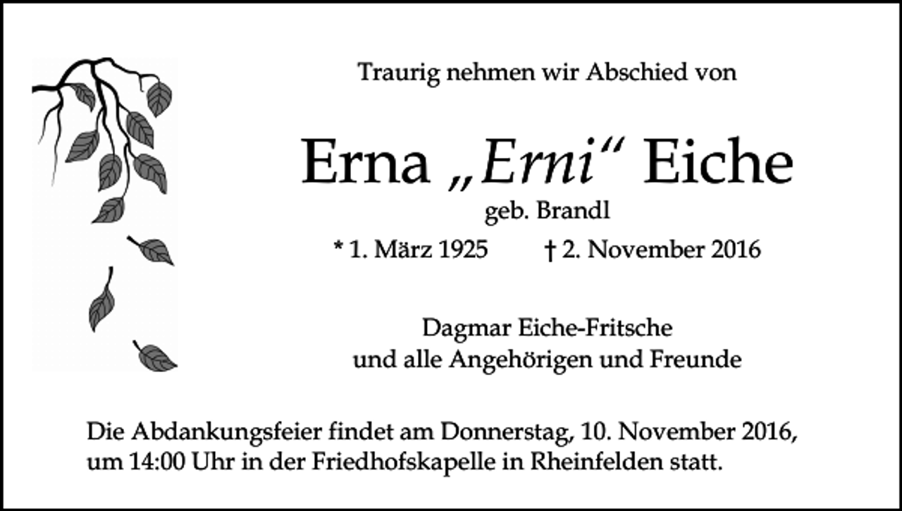 <p>Traurig nehmen wir Abschied von</p><p>Erna „Erni“ Eiche<br />geb. Brandl<br />* 1. März 1925</p><p>† 2. November 2016</p><p>Dagmar Eiche-Fritsche<br />und alle Angehörigen und Freunde<br />Die Abdankungsfeier findet am Donnerstag, 10. November 2016,<br />um 14:00 Uhr in der Friedhofskapelle in Rheinfelden statt.</p>