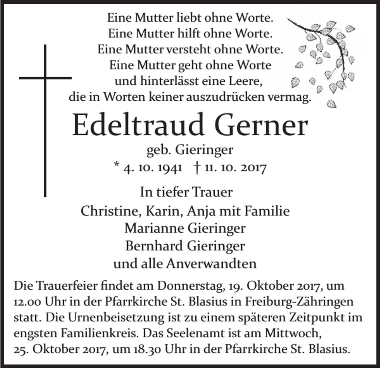 <p>Eine<br />Ei<br />n e Mutter<br />M utt er liliebt<br />e bt oohne<br />h n e Worte.<br />W ort e.<br />Eine<br />hilft oohne<br />Ei<br />n e Mutter<br />M utt er hilft<br />h n e Worte.<br />W ort e.<br />Ei<br />n e Mutter<br />M utt er vversteht<br />er st e ht oohne<br />h n e Worte.<br />W ort e.<br />Eine<br />Eine<br />Ei n e Mutter<br />M utt er ggeht<br />e ht oohne<br />h n e Worte<br />W ort e<br />uund<br />n d hinterlässt<br />hi nt erl ä s st eieine<br />n e LLeere,<br />e e r e,<br />die<br />di e iin<br />n Worten<br />W ort e n kkeiner<br />ei n er aauszudrücken<br />u s z u dr ü c k e n vermag.<br />v er m a g.</p><p>EEdeltraud<br />d eltr a u d Gerner<br />G er n er<br />g e b. Gieringer<br />Gi eri n g er<br />geb.<br />** 4.<br />4. 110.<br />0. 11941<br />9 41 †† 11.<br />0. 2017<br />2 01 7<br />11. 110.</p><p>IInn tiefer<br />ti ef er Trauer<br />Tr a u er<br />CChristine,<br />hri sti n e, Karin,<br />K ari n, Anja<br />A nj a mit<br />m it Familie<br />F a mili e<br />M ari a n n e GiGieringer<br />eri n g er<br />Marianne<br />BBernhard<br />er n h ar d Gieringer<br />Gi eri n g er<br />uund<br />n d all<br />e Anverwandten<br />A n v er w a n dt e n<br />alle<br />Di e TrTrauerfeier<br />Die<br />a u erf ei er ﬁﬁndet<br />n d et aam<br />m Donnerstag,<br />D o n n er st a g, 19.<br />1 9. Oktober<br />O kt o b er 2017,<br />2 01 7, um<br />u m<br />112.00<br />2. Uhr<br />U hr iinn der<br />d er Pfarrkirche<br />Pf arr kirc h e St.<br />St. Blasius<br />Bl a si u s iinn Freiburg­Zähringen<br />Fr ei b u r g­ Z ä hri n g e n<br />statt.<br />st att. Die<br />Di e Urnenbeisetzung<br />Ur n e n b ei s et z u n g iist<br />st zzu<br />u eieinem<br />n e m sspäteren<br />p ät er e n Zeitpunkt<br />Z eit p u n kt im<br />i m<br />engsten<br />e n g st e n Familienkreis.<br />F a mili e n kr ei s. Das<br />D a s Seelenamt<br />S e el e n a mt iist<br />st aamm Mittwoch,<br />Mit t w o c h,<br />2 5. Oktober<br />O kt o b er 22017,<br />01 7, um<br />u m 118.30<br />8 . 3 0 Uhr<br />U hr in<br />i n der<br />d er Pfarrkirche<br />Pf arr kir c he St.<br />St. Blasius.<br />Bl a si u s.<br />25.</p>