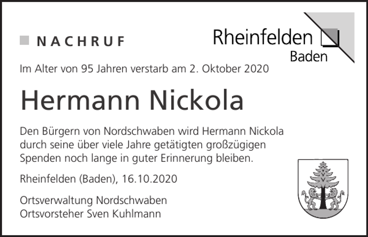 <p>NACHRUF<br />Im Alter von 95 Jahren verstarb am 2. Oktober 2020</p><p>Hermann Nickola<br />Den Bürgern von Nordschwaben wird Hermann Nickola<br />durch seine über viele Jahre getätigten großzügigen<br />Spenden noch lange in guter Erinnerung bleiben.<br />Rheinfelden (Baden), 16.10.2020<br />Ortsverwaltung Nordschwaben<br />Ortsvorsteher Sven Kuhlmann</p>