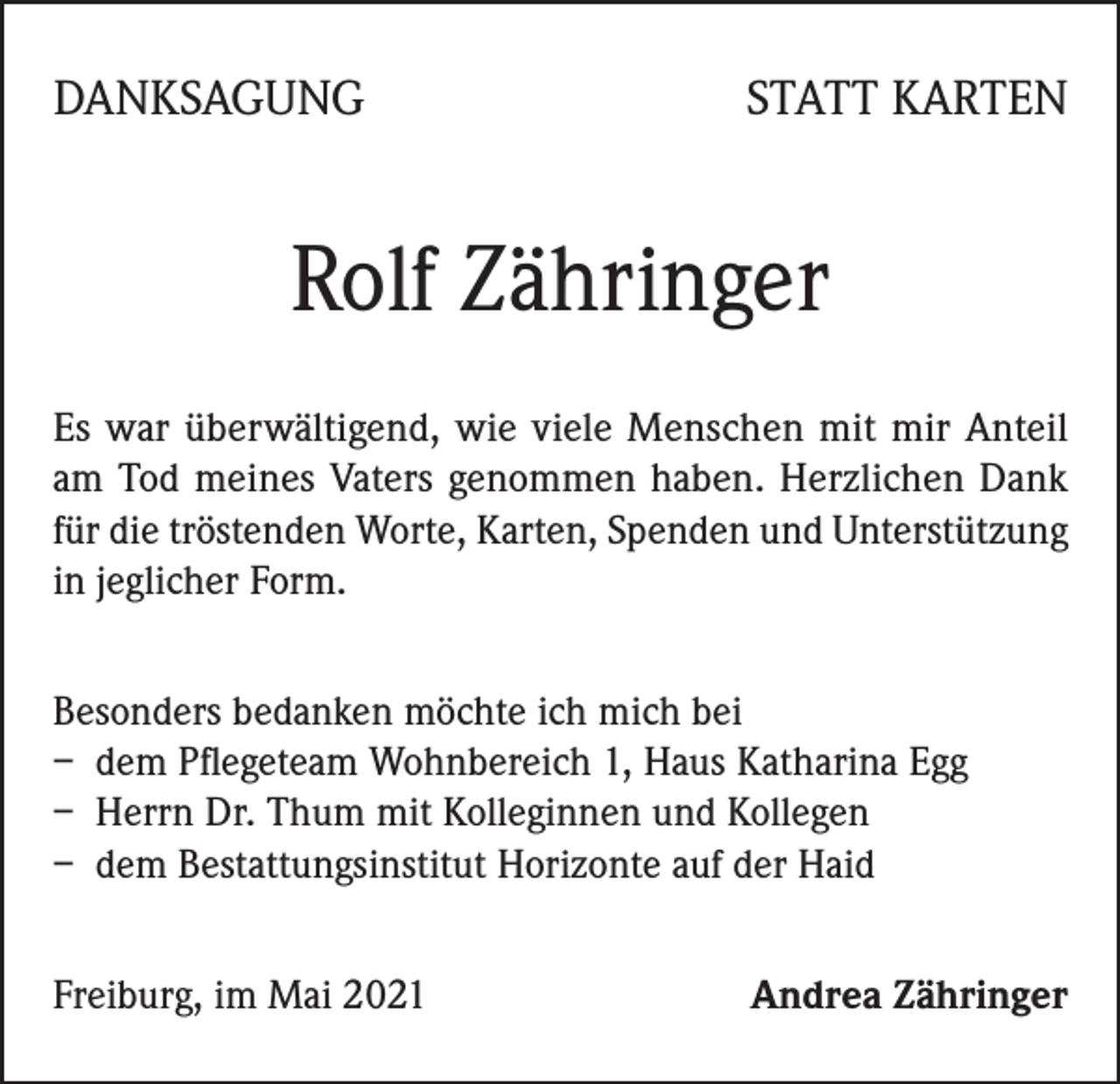 <p>DANKSAGUNG</p><p>STATT KARTEN</p><p>Rolf Zähringer<br />Es war überwältigend, wie viele Menschen mit mir Anteil<br />am Tod meines Vaters genommen haben. Herzlichen Dank<br />für die tröstenden Worte, Karten, Spenden und Unterstützung<br />in jeglicher Form.<br />Besonders bedanken möchte ich mich bei<br />– dem Pflegeteam Wohnbereich 1, Haus Katharina Egg<br />– Herrn Dr. Thum mit Kolleginnen und Kollegen<br />– dem Bestattungsinstitut Horizonte auf der Haid<br />Freiburg, im Mai 2021</p><p>Andrea Zähringer</p>
