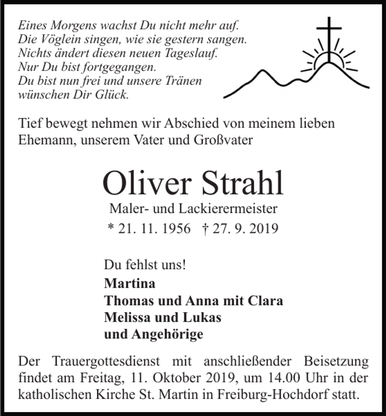 <p>Eines Morgens wachst Du nicht mehr auf.<br />Die Vöglein singen, wie sie gestern sangen.<br />Nichts ändert diesen neuen Tageslauf.<br />Nur Du bist fortgegangen.<br />Du bist nun frei und unsere Tränen<br />wünschen Dir Glück.</p><p>Tief bewegt nehmen wir Abschied von meinem lieben<br />Ehemann, unserem Vater und Großvater</p><p>Oliver Strahl<br />Maler- und Lackierermeister<br />* 21. 11. 1956 † 27. 9. 2019</p><p>Du fehlst uns!<br />Martina<br />Thomas und Anna mit Clara<br />Melissa und Lukas<br />und Angehörige<br />Der Trauergottesdienst mit anschließender Beisetzung<br />findet am Freitag, 11. Oktober 2019, um 14.00 Uhr in der<br />katholischen Kirche St. Martin in Freiburg-Hochdorf statt.</p>