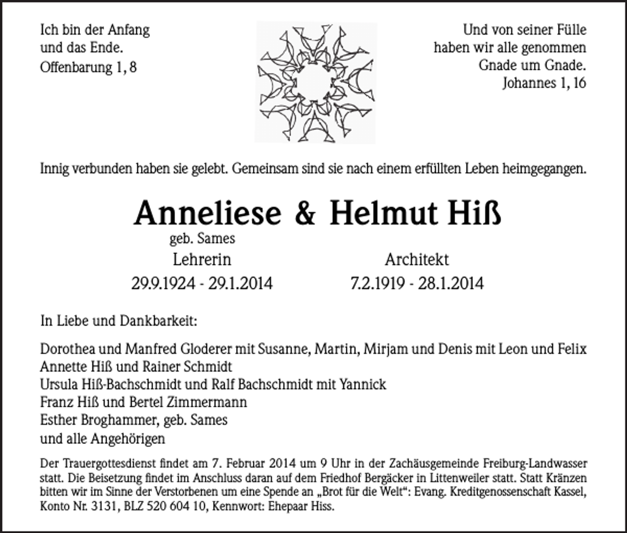 <p>Und von seiner Fülle<br />haben wir alle genommen<br />Gnade um Gnade.<br />Johannes 1, 16</p><p>Ich bin der Anfang<br />und das Ende.<br />Offenbarung 1, 8</p><p>Innig verbunden haben sie gelebt. Gemeinsam sind sie nach einem erfüllten Leben heimgegangen.</p><p>Anneliese &amp; Helmut Hiß<br />geb. Sames</p><p>Lehrerin<br />29.9.1924 - 29.1.2014</p><p>Architekt<br />7.2.1919 - 28.1.2014</p><p>In Liebe und Dankbarkeit:<br />Dorothea und Manfred Gloderer mit Susanne, Martin, Mirjam und Denis mit Leon und Felix<br />Annette Hiß und Rainer Schmidt<br />Ursula Hiß-Bachschmidt und Ralf Bachschmidt mit Yannick<br />Franz Hiß und Bertel Zimmermann<br />Esther Broghammer, geb. Sames<br />und alle Angehörigen<br />Der Trauergottesdienst findet am 7. Februar 2014 um 9 Uhr in der Zachäusgemeinde Freiburg-Landwasser<br />statt. Die Beisetzung findet im Anschluss daran auf dem Friedhof Bergäcker in Littenweiler statt. Statt Kränzen<br />bitten wir im Sinne der Verstorbenen um eine Spende an „Brot für die Welt“: Evang. Kreditgenossenschaft Kassel,<br />Konto Nr. 3131, BLZ 520 604 10, Kennwort: Ehepaar Hiss.</p>