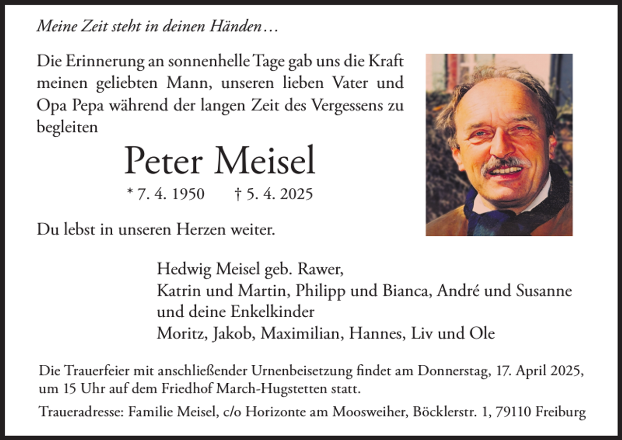 <p>Meine Zeit steht in deinen Händen ...</p><p>Die Erinnerung an sonnenhelle Tage gab uns die Kraft<br />meinen geliebten Mann, unseren lieben Vater und<br />Opa Pepa während der langen Zeit des Vergessens zu<br />begleiten</p><p>Peter Meisel<br />* 7. 4. 1950</p><p>† 5. 4. 2025</p><p>Du lebst in unseren Herzen weiter.<br />Hedwig Meisel geb. Rawer,<br />Katrin und Martin, Philipp und Bianca, André und Susanne<br />und deine Enkelkinder<br />Moritz, Jakob, Maximilian, Hannes, Liv und Ole<br />Die<br />findet findet<br />am Donnerstag,<br />17. April<br />um<br />Die Trauerfeier<br />Trauerfeier mit<br />mit anschließender<br />anschließender Bestattung<br />Urnenbeisetzung<br />am Donnerstag,<br />17. 2025,<br />April 2025,<br />umUhr<br />15 Uhr<br />auf dem<br />Friedhof<br />March-Hugstetten<br />statt.<br />15<br />auf dem<br />Friedhof<br />March-Hugstetten<br />statt.<br />Traueradresse: Horizonte<br />Familie Meisel,<br />c/o Horizonte<br />am Moosweiher,<br />Böcklerstr.<br />1, 79110<br />Freiburg<br />Traueradresse:<br />am Moosweiher<br />Bestattungen,<br />Böcklerstraße<br />1, 79110<br />Freiburg</p>