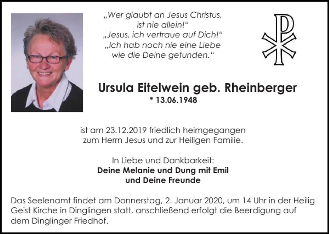 <p>„Wer glaubt an Jesus Christus,<br />ist nie allein!“<br />„Jesus, ich vertraue auf Dich!“<br />„Ich hab noch nie eine Liebe<br />wie die Deine gefunden.“</p><p>Ursula Eitelwein geb. Rheinberger<br />* 13.06.1948</p><p>ist am 23.12.2019 friedlich heimgegangen<br />zum Herrn Jesus und zur Heiligen Familie.<br />In Liebe und Dankbarkeit:<br />Deine Melanie und Dung mit Emil<br />und Deine Freunde<br />Das Seelenamt findet am Donnerstag, 2. Januar 2020, um 14 Uhr in der Heilig<br />Geist Kirche in Dinglingen statt, anschließend erfolgt die Beerdigung auf<br />dem Dinglinger Friedhof.</p>
