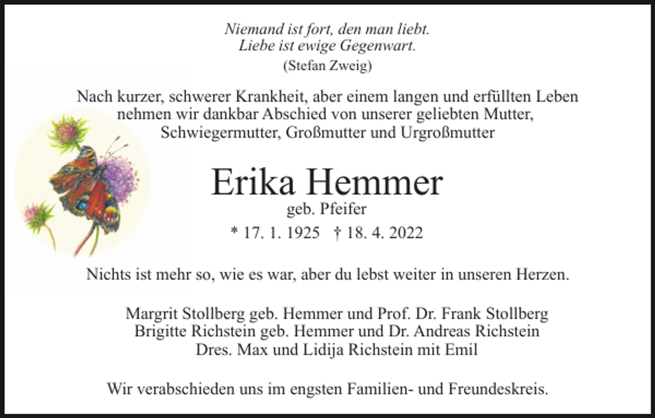 <p>Niemand ist fort, den man liebt.<br />Liebe ist ewige Gegenwart.<br />(Stefan Zweig)</p><p>Nach kurzer, schwerer Krankheit, aber einem langen und erfüllten Leben<br />nehmen wir dankbar Abschied von unserer geliebten Mutter,<br />Schwiegermutter, Großmutter und Urgroßmutter</p><p>Erika Hemmer<br />geb. Pfeifer<br />* 17. 1. 1925 † 18. 4. 2022</p><p>Nichts ist mehr so, wie es war, aber du lebst weiter in unseren Herzen.<br />Margrit Stollberg geb. Hemmer und Prof. Dr. Frank Stollberg<br />Brigitte Richstein geb. Hemmer und Dr. Andreas Richstein<br />Dres. Max und Lidija Richstein mit Emil<br />Wir verabschieden uns im engsten Familien- und Freundeskreis.</p>