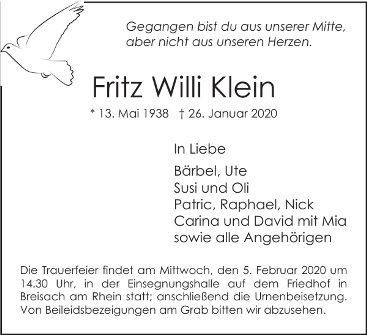 <p>Gegangen bist du aus unserer Mitte,<br />aber nicht aus unseren Herzen.</p><p>Fritz Willi Klein<br />* 13. Mai 1938 † 26. Januar 2020</p><p>In Liebe<br />Bärbel, Ute<br />Susi und Oli<br />Patric, Raphael, Nick<br />Carina und David mit Mia<br />sowie alle Angehörigen<br />Die Trauerfeier findet am Mittwoch, den 5. Februar 2020 um<br />14.30 Uhr, in der Einsegnungshalle auf dem Friedhof in<br />Breisach am Rhein statt; anschließend die Urnenbeisetzung.<br />Von Beileidsbezeigungen am Grab bitten wir abzusehen.</p>