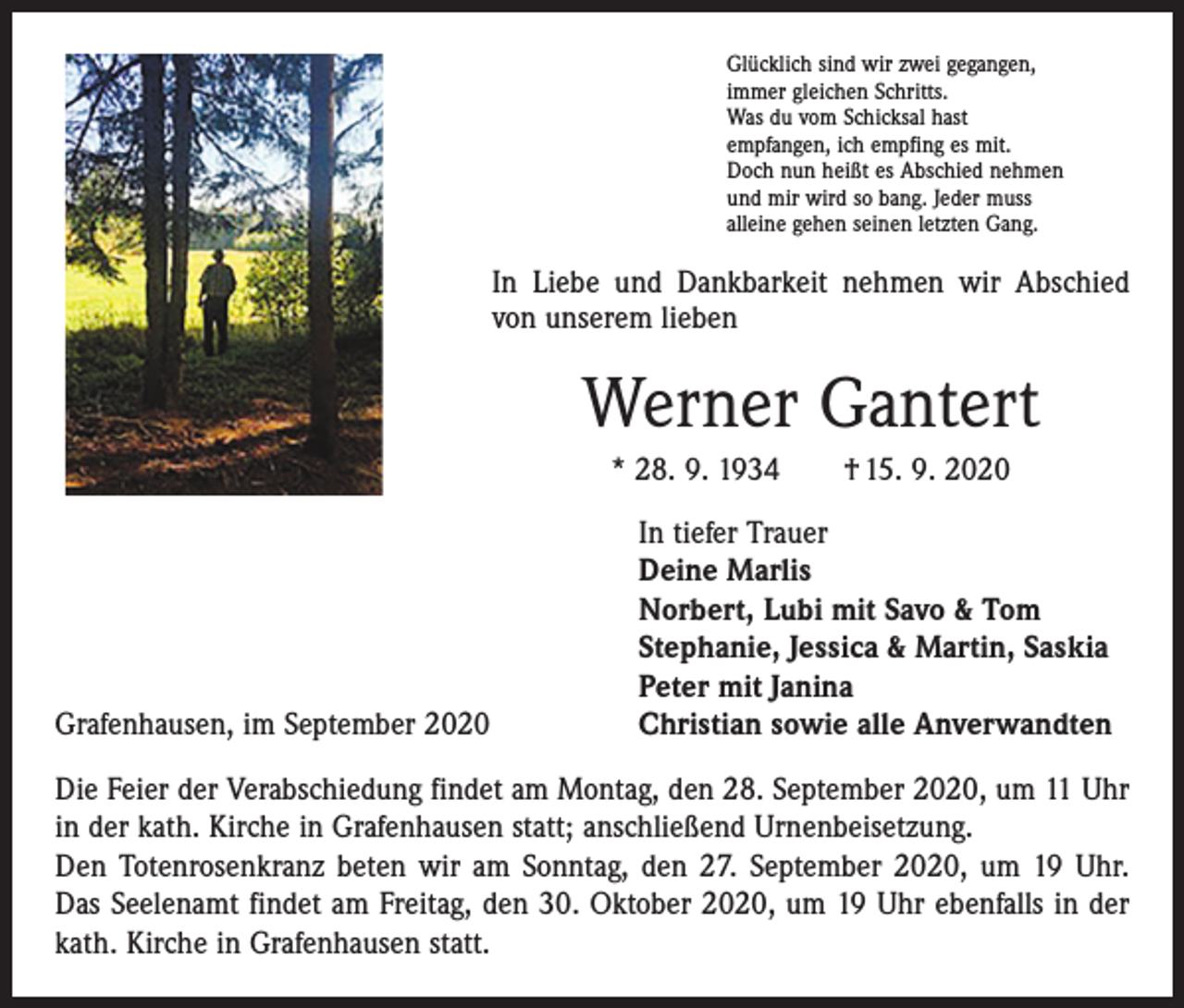 <p>Glücklich sind wir zwei gegangen,<br />immer gleichen Schritts.<br />Was du vom Schicksal hast<br />empfangen, ich empfing es mit.<br />Doch nun heißt es Abschied nehmen<br />und mir wird so bang. Jeder muss<br />alleine gehen seinen letzten Gang.</p><p>In Liebe und Dankbarkeit nehmen wir Abschied<br />von unserem lieben</p><p>Werner Gantert<br />* 28. 9. 1934 † 15. 9. 2020</p><p>Grafenhausen, im September 2020</p><p>In tiefer Trauer<br />Deine Marlis<br />Norbert, Lubi mit Savo &amp; Tom<br />Stephanie, Jessica &amp; Martin, Saskia<br />Peter mit Janina<br />Christian sowie alle Anverwandten</p><p>Die Feier der Verabschiedung findet am Montag, den 28. September 2020, um 11 Uhr<br />in der kath. Kirche in Grafenhausen statt; anschließend Urnenbeisetzung.<br />Den Totenrosenkranz beten wir am Sonntag, den 27. September 2020, um 19 Uhr.<br />Das Seelenamt findet am Freitag, den 30. Oktober 2020, um 19 Uhr ebenfalls in der<br />kath. Kirche in Grafenhausen statt.</p>
