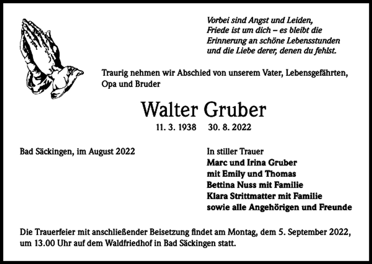 <p>Vorbei sind Angst und Leiden,<br />Friede ist um dich – es bleibt die<br />Erinnerung an schöne Lebensstunden<br />und die Liebe derer, denen du fehlst.</p><p>Traurig nehmen wir Abschied von unserem Vater, Lebensgefährten,<br />Opa und Bruder</p><p>Walter Gruber<br />11. 3. 1938</p><p>Bad Säckingen, im August 2022</p><p>30. 8. 2022</p><p>In stiller Trauer<br />Marc und Irina Gruber<br />mit Emily und Thomas<br />Bettina Nuss mit Familie<br />Klara Strittmatter mit Familie<br />sowie alle Angehörigen und Freunde</p><p>Die Trauerfeier mit anschließender Beisetzung findet am Montag, dem 5. September 2022,<br />um 13.00 Uhr auf dem Waldfriedhof in Bad Säckingen statt.</p>