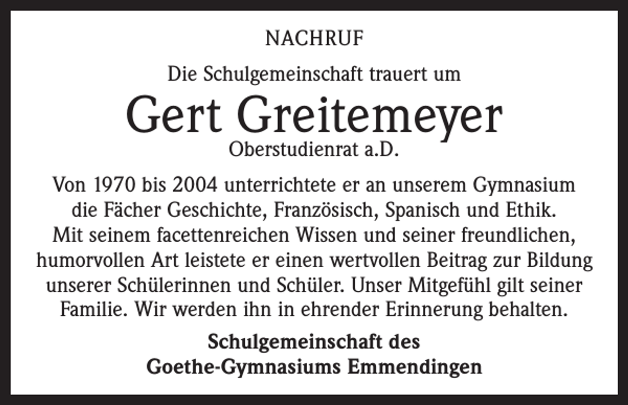 <p>NACHRUF<br />Die Schulgemeinschaft trauert um</p><p>Gert Oberstudienrat<br />Greitemeyer<br />a.D.<br />Von 1970 bis 2004 unterrichtete er an unserem Gymnasium<br />die Fächer Geschichte, Französisch, Spanisch und Ethik.<br />Mit seinem facettenreichen Wissen und seiner freundlichen,<br />humorvollen Art leistete er einen wertvollen Beitrag zur Bildung<br />unserer Schülerinnen und Schüler. Unser Mitgefühl gilt seiner<br />Familie. Wir werden ihn in ehrender Erinnerung behalten.<br />Schulgemeinschaft des<br />Goethe-Gymnasiums Emmendingen</p>