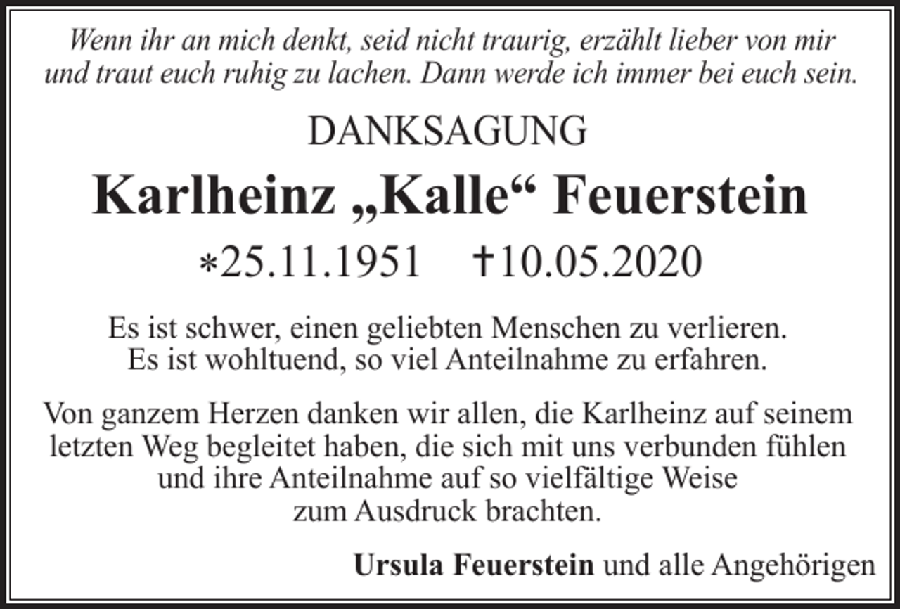 <p>Wenn ihr an mich denkt, seid nicht traurig, erzählt lieber von mir<br />und traut euch ruhig zu lachen. Dann werde ich immer bei euch sein.</p><p>DANKSAGUNG</p><p>Karlheinz „Kalle“ Feuerstein<br />*25.11.1951 10.05.2020<br />Es ist schwer, einen geliebten Menschen zu verlieren.<br />Es ist wohltuend, so viel Anteilnahme zu erfahren.<br />Von ganzem Herzen danken wir allen, die Karlheinz auf seinem<br />letzten Weg begleitet haben, die sich mit uns verbunden fühlen<br />und ihre Anteilnahme auf so vielfältige Weise<br />zum Ausdruck brachten.<br />Ursula Feuerstein und alle Angehörigen</p>