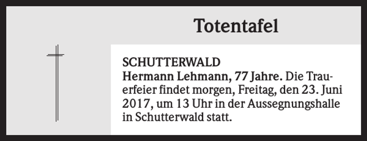 <p>Totentafel<br />SCHUTTERWALD<br />Hermann Lehmann, 77 Jahre. Die Trauerfeier findet morgen, Freitag, den 23. Juni<br />2017, um 13 Uhr in der Aussegnungshalle<br />in Schutterwald statt.</p>