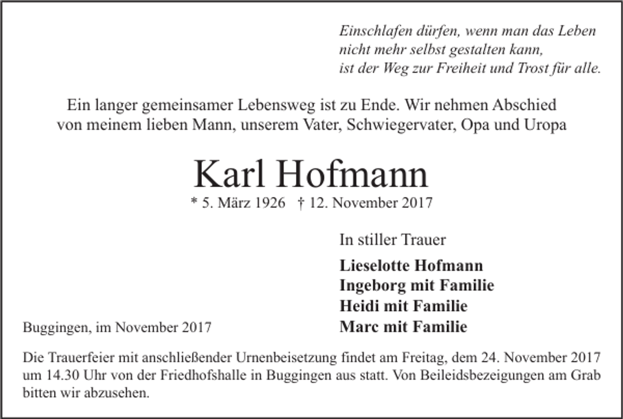 <p>Ei ns c hl af e n ddürfen,<br />Einschlafen<br />ürf e n, wenn<br />w e n n man<br />m a n ddas<br />as LLeben<br />e be n<br />nicht<br />ni<br />c ht mehr<br />m e hr sselbst<br />el bst ggestalten<br />est alt e n kkann,<br />a n n,<br />ist der<br />d er Weg<br />We g zur<br />z ur Freiheit<br />Fr ei h eit und<br />u n d Trost<br />Tr ost ffür<br />ür alle.<br />all e.</p><p>Ein<br />Ei<br />n l langer<br />a n g er ggemeinsamer<br />e m ei ns a m er LLebensweg<br />e b e ns w e g ist<br />ist zzu<br />u EEnde.<br />n d e. Wir<br />Wir nnehmen<br />e h m e n Abschied<br />A bs c hi e d<br />v o n meinem<br />m ei n e m lilieben<br />e b e n Mann,<br />M a n n, uunserem<br />ns er e m Vater,<br />Vat er, Schwiegervater,<br />S c h wi e g er v at er, Opa<br />O p a uund<br />n d Uropa<br />Ur o p a<br />von</p><p>KKarl<br />arl HHofmann<br />of m a n n</p><p>** 5.<br />5. März<br />M är z 11926<br />9 2 6 †† 112.<br />2. November<br />N o v e m b er 22</p><p>BBuggingen,<br />u g gi n g e n, i im<br />m November<br />N o v e m b er 22</p><p>I n stiller<br />In<br />still er Trauer<br />Tr a u er<br />Lieselotte<br />Li<br />es el ott e Hofmann<br />H of m a n n<br />IIngeborg<br />n g e b o r g mit<br />mit Familie<br />F a mili e<br />HHeidi<br />ei di mit<br />mit FFamilie<br />a mili e<br />mitF Familie<br />MMarc<br />a r c mit<br />a mili e</p><p>Di e TrTrauerfeier<br />Die<br />a u erf ei er mit<br />mit aanschließender<br />ns c hli e ß e n d er Ur<br />Urnenbeisetzung<br />n e n b eis et z u n g fifindet<br />n d et aam<br />m FrFreitag,<br />eit a g, ddem<br />e m 224.<br />4. NNovember<br />o v e m b er 22<br />uum<br />m 114.30<br />4. 3 0 Uhr<br />U hr vvon<br />o n dder<br />er Friedhofshalle<br />Fri e d h ofs h all e iin<br />n Buggingen<br />B u g gi n g e n aaus<br />us ststatt.<br />att. Von<br />Vo n Beileidsbezeigungen<br />B eil ei ds b e z ei g u n g e n aam<br />m Grab<br />Gr a b<br />bitten<br />bitt<br />e n wir<br />wir aabzusehen.<br />b z us e h e n.</p>