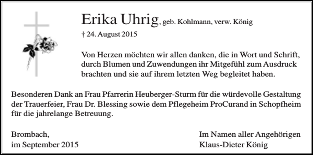 <p>Erika Uhrig, geb. Kohlmann, verw. König<br />† 24. August 2015</p><p>Von Herzen möchten wir allen danken, die in Wort und Schrift,<br />durch Blumen und Zuwendungen ihr Mitgefühl zum Ausdruck<br />brachten und sie auf ihrem letzten Weg begleitet haben.<br />Besonderen Dank an Frau Pfarrerin Heuberger-Sturm für die würdevolle Gestaltung<br />der Trauerfeier, Frau Dr. Blessing sowie dem Pflegeheim ProCurand in Schopfheim<br />für die jahrelange Betreuung.<br />Brombach,<br />im September 2015</p><p>Im Namen aller Angehörigen<br />Klaus-Dieter König</p>
