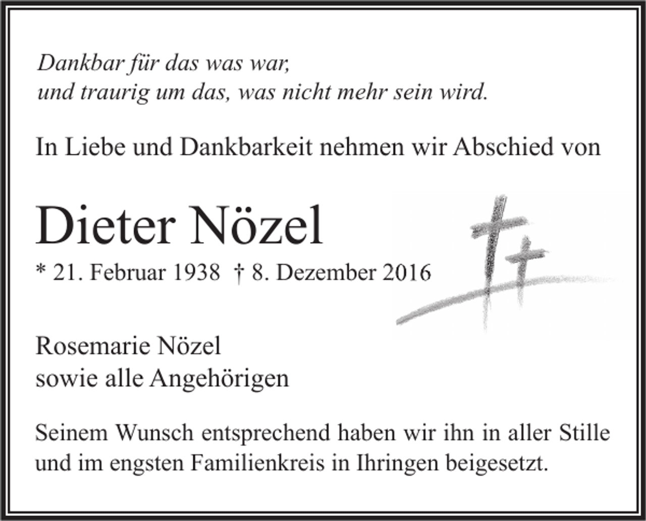 <p>Dankbar für das was war,<br />und traurig um das, was nicht mehr sein wird.</p><p>In Liebe und Dankbarkeit nehmen wir Abschied von</p><p>Dieter Nözel</p><p>* 21. Februar 1938 † 8. Dezember 2016</p><p>Rosemarie Nözel<br />sowie alle Angehörigen<br />Seinem Wunsch entsprechend haben wir ihn in aller Stille<br />und im engsten Familienkreis in Ihringen beigesetzt.</p>