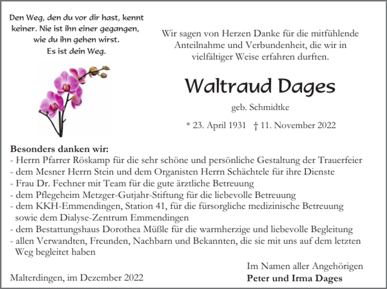 <p>Den Weg, den du vor dir hast, kennt<br />keiner. Nie ist ihn einer gegangen,<br />wie du ihn gehen wirst.<br />Es ist dein Weg.</p><p>Wir sagen von Herzen Danke für die mitfühlende<br />Anteilnahme und Verbundenheit, die wir in<br />vielfältiger Weise erfahren durften.</p><p>Waltraud Dages<br />geb. Schmidtke<br />* 23. April 1931 † 11. November 2022</p><p>Besonders danken wir:<br />- Herrn Pfarrer Röskamp für die sehr schöne und persönliche Gestaltung der Trauerfeier<br />- dem Mesner Herrn Stein und dem Organisten Herrn Schächtele für ihre Dienste<br />- Frau Dr. Fechner mit Team für die gute ärztliche Betreuung<br />- dem Pflegeheim Metzger-Gutjahr-Stiftung für die liebevolle Betreuung<br />- dem KKH-Emmendingen, Station 41, für die fürsorgliche medizinische Betreuung<br />sowie dem Dialyse-Zentrum Emmendingen<br />- dem Bestattungshaus Dorothea Müßle für die warmherzige und liebevolle Begleitung<br />- allen Verwandten, Freunden, Nachbarn und Bekannten, die sie mit uns auf dem letzten<br />Weg begleitet haben<br />Im Namen aller Angehörigen<br />Malterdingen, im Dezember 2022<br />Peter und Irma Dages</p>