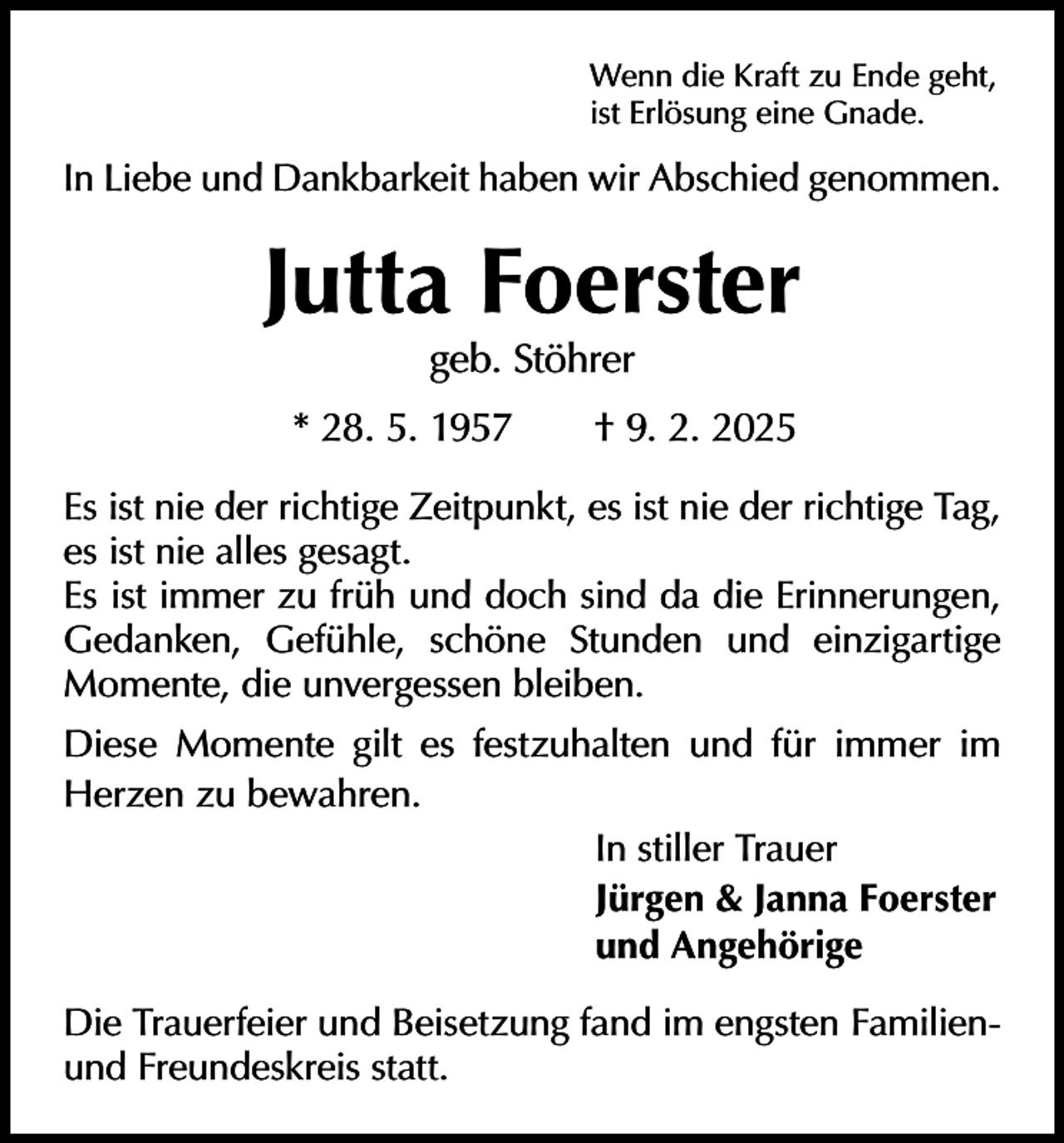 <p>Wenn die Kraft zu Ende geht,<br />ist Erlösung eine Gnade.</p><p>In Liebe und Dankbarkeit haben wir Abschied genommen.</p><p>Jutta Foerster<br />geb. Stöhrer</p><p>* 28. 5. 1957 † 9. 2. 2025<br />Es ist nie der richtige Zeitpunkt, es ist nie der richtige Tag,<br />es ist nie alles gesagt.<br />Es ist immer zu früh und doch sind da die Erinnerungen,<br />Gedanken, Gefühle, schöne Stunden und einzigartige<br />Momente, die unvergessen bleiben.<br />Diese Momente gilt es festzuhalten und für immer im<br />Herzen zu bewahren.<br />In stiller Trauer<br />Jürgen &amp; Janna Foerster<br />und Angehörige<br />Die Trauerfeier und Beisetzung fand im engsten Familienund Freundeskreis statt.</p>