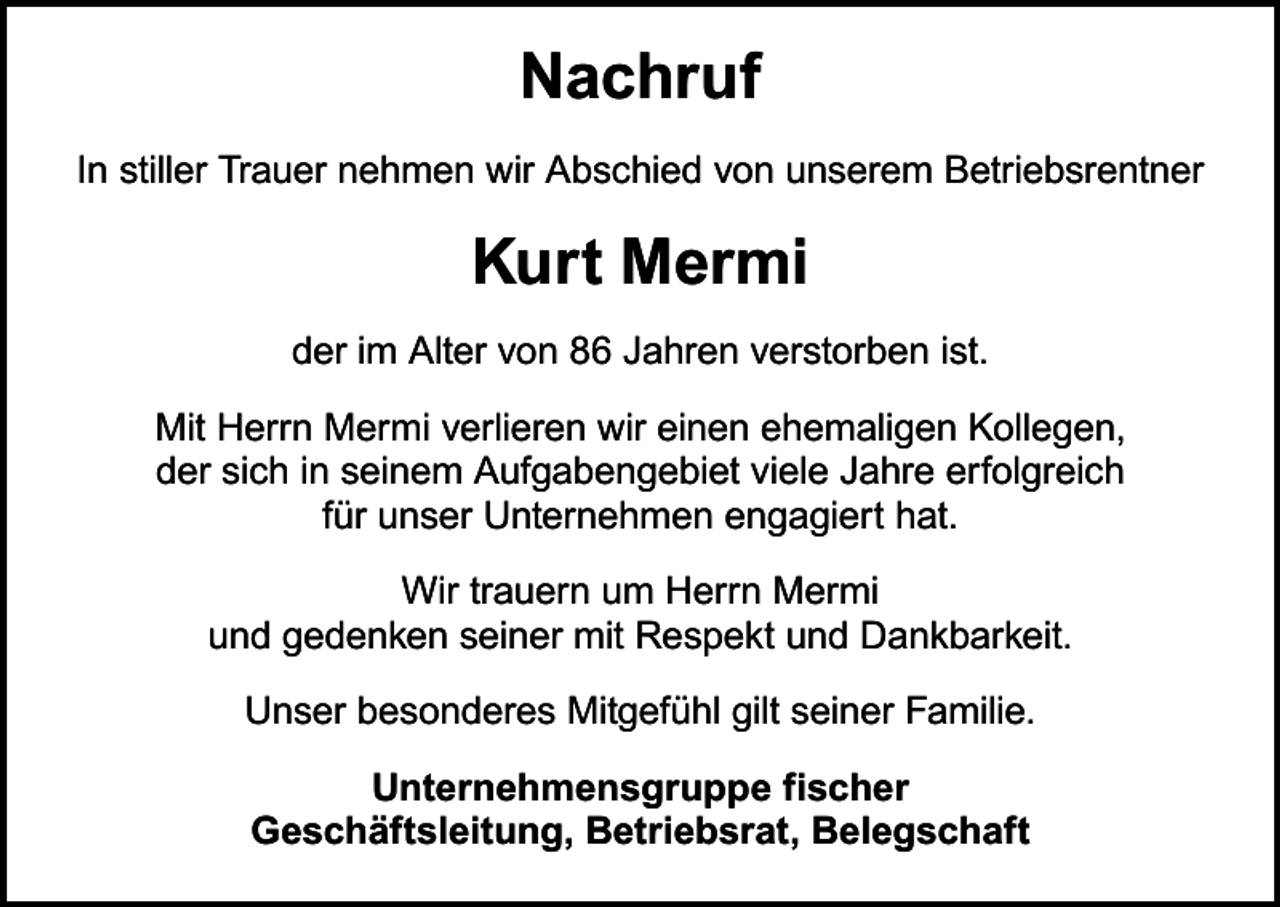 <p>Nachruf<br />In stiller Trauer nehmen wir Abschied von unserem Betriebsrentner</p><p>Kurt Mermi<br />der im Alter von 86 Jahren verstorben ist.<br />Mit Herrn Mermi verlieren wir einen ehemaligen Kollegen,<br />der sich in seinem Aufgabengebiet viele Jahre erfolgreich<br />für unser Unternehmen engagiert hat.<br />Wir trauern um Herrn Mermi<br />und gedenken seiner mit Respekt und Dankbarkeit.<br />Unser besonderes Mitgefühl gilt seiner Familie.<br />Unternehmensgruppe fischer<br />Geschäftsleitung, Betriebsrat, Belegschaft</p>