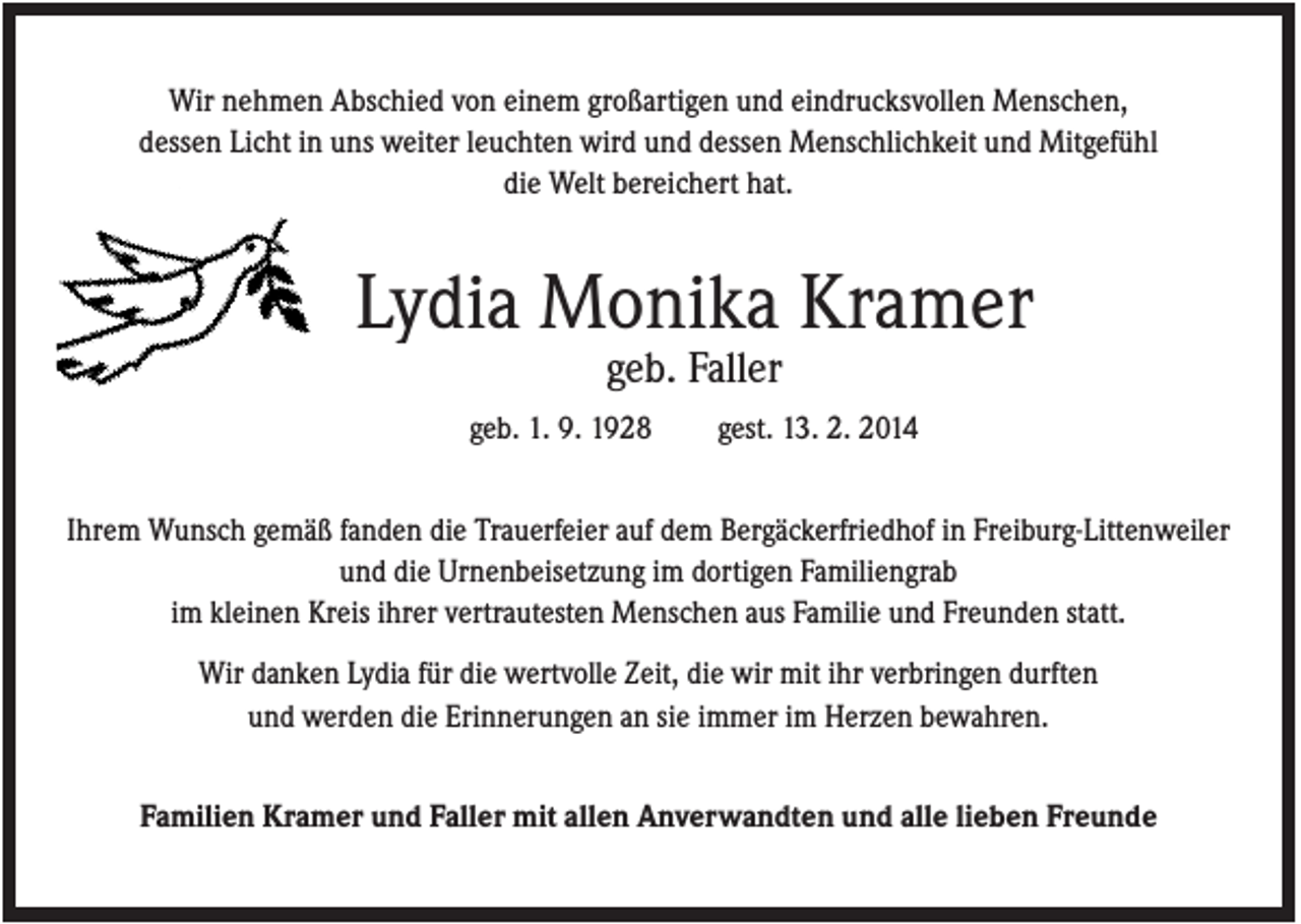 <p>Wir nehmen Abschied von einem großartigen und eindrucksvollen Menschen,<br />dessen Licht in uns weiter leuchten wird und dessen Menschlichkeit und Mitgefühl<br />die Welt bereichert hat.</p><p>Lydia Monika Kramer<br />geb. Faller<br />geb. 1. 9. 1928</p><p>gest. 13. 2. 2014</p><p>Ihrem Wunsch gemäß fanden die Trauerfeier auf dem Bergäckerfriedhof in Freiburg-Littenweiler<br />und die Urnenbeisetzung im dortigen Familiengrab<br />im kleinen Kreis ihrer vertrautesten Menschen aus Familie und Freunden statt.<br />Wir danken Lydia für die wertvolle Zeit, die wir mit ihr verbringen durften<br />und werden die Erinnerungen an sie immer im Herzen bewahren.<br />Familien Kramer und Faller mit allen Anverwandten und alle lieben Freunde</p>