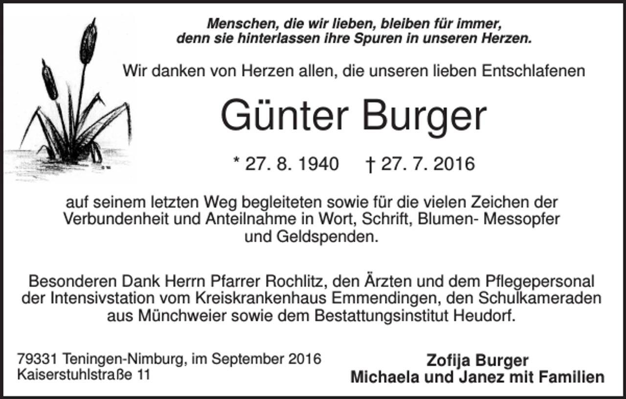 <p>Menschen, die wir lieben, bleiben für immer,<br />denn sie hinterlassen ihre Spuren in unseren Herzen.</p><p>Wir danken von Herzen allen, die unseren lieben Entschlafenen</p><p>Günter Burger<br />* 27. 8. 1940</p><p>† 27. 7. 2016</p><p>auf seinem letzten Weg begleiteten sowie für die vielen Zeichen der<br />Verbundenheit und Anteilnahme in Wort, Schrift, Blumen- Messopfer<br />und Geldspenden.<br />Besonderen Dank Herrn Pfarrer Rochlitz, den Ärzten und dem Pflegepersonal<br />der Intensivstation vom Kreiskrankenhaus Emmendingen, den Schulkameraden<br />aus Münchweier sowie dem Bestattungsinstitut Heudorf.<br />79331 Teningen-Nimburg, im September 2016<br />Kaiserstuhlstraße 11</p><p>Zofija Burger<br />Michaela und Janez mit Familien</p>