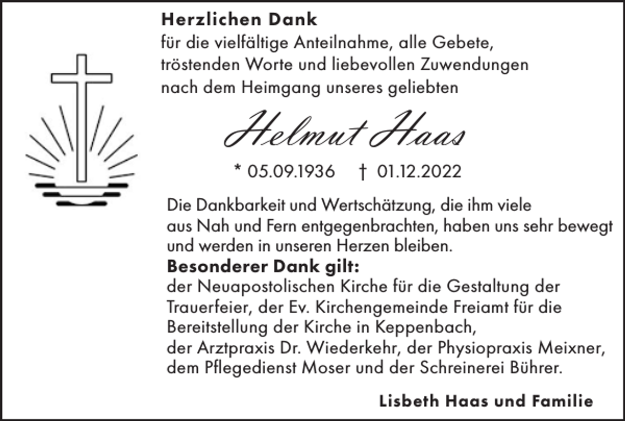 <p>Herzlichen Dank<br />für die vielfältige Anteilnahme, alle Gebete,<br />tröstenden Worte und liebevollen Zuwendungen<br />nach dem Heimgang unseres geliebten</p><p>Helmut Haas<br />* 05.09.1936</p><p>† 01.12.2022</p><p>Die Dankbarkeit und Wertschätzung, die ihm viele<br />aus Nah und Fern entgegenbrachten, haben uns sehr bewegt<br />und werden in unseren Herzen bleiben.<br />Besonderer Dank gilt:<br />der Neuapostolischen Kirche für die Gestaltung der<br />Trauerfeier, der Ev. Kirchengemeinde Freiamt für die<br />Bereitstellung der Kirche in Keppenbach,<br />der Arztpraxis Dr. Wiederkehr, der Physiopraxis Meixner,<br />dem Pflegedienst Moser und der Schreinerei Bührer.<br />Lisbeth Haas und Familie</p>