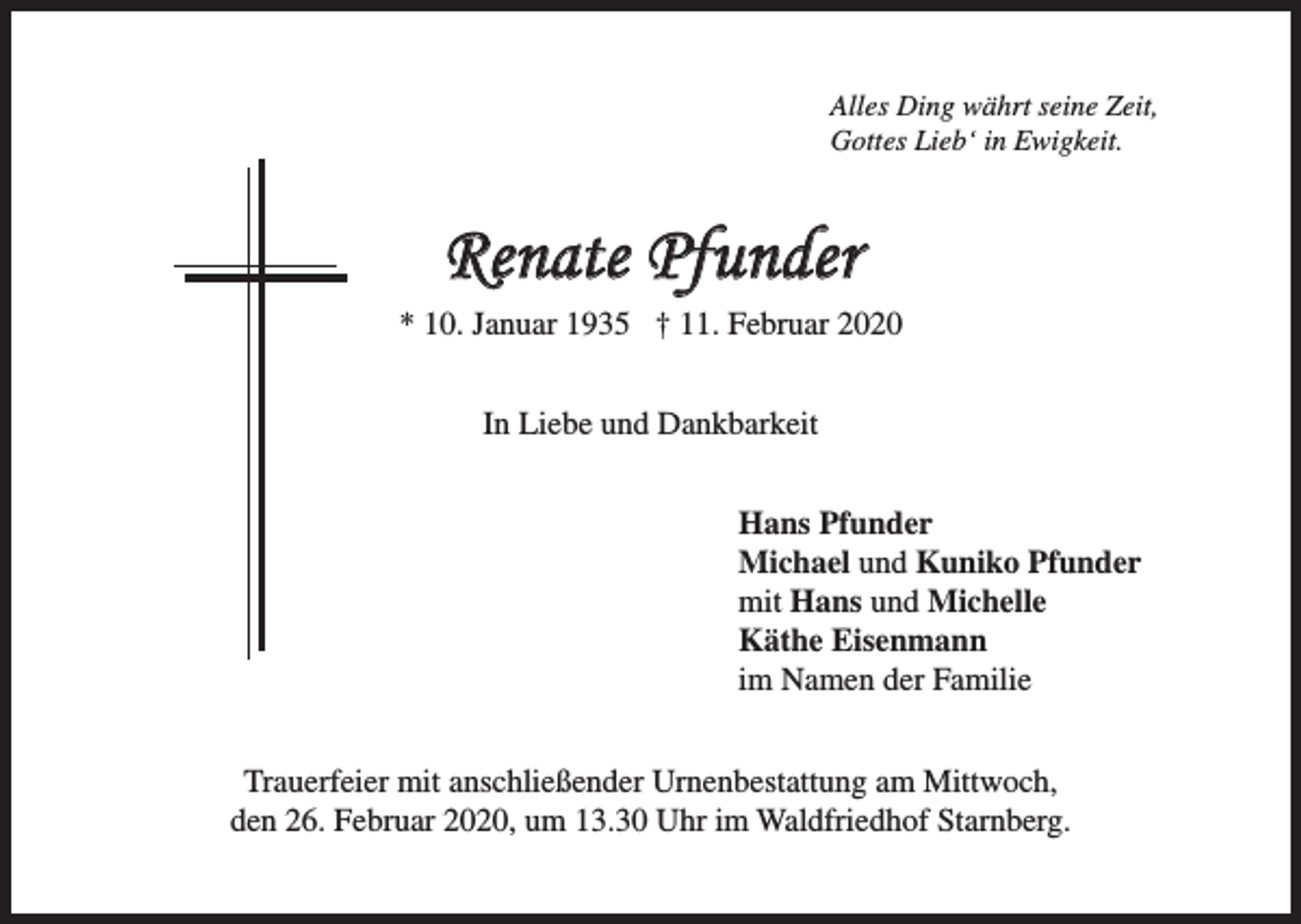 <p>Alles Ding währt seine Zeit,<br />Gottes Lieb‘ in Ewigkeit.</p><p>Renate Pfunder<br />* 10. Januar 1935 † 11. Februar 2020<br />In Liebe und Dankbarkeit<br />Hans Pfunder<br />Michael und Kuniko Pfunder<br />mit Hans und Michelle<br />Käthe Eisenmann<br />im Namen der Familie<br />Trauerfeier mit anschließender Urnenbestattung am Mittwoch,<br />den 26. Februar 2020, um 13.30 Uhr im Waldfriedhof Starnberg.</p>