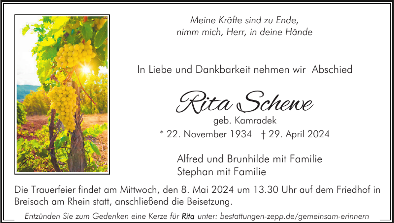 <p>Meine Kräfte sind zu Ende,<br />nimm mich, Herr, in deine Hände</p><p>In Liebe und Dankbarkeit nehmen wir Abschied</p><p>Rita Schewe</p><p>geb. Kamradek<br />* 22. November 1934 † 29. April 2024</p><p>Alfred und Brunhilde mit Familie<br />Stephan mit Familie<br />Die Trauerfeier findet am Mittwoch, den 8. Mai 2024 um 13.30 Uhr auf dem Friedhof in<br />Breisach am Rhein statt, anschließend die Beisetzung.<br />Entzünden Sie zum Gedenken eine Kerze für</p><p>unter: bestattungen-zepp.de/gemeinsam-erinnern</p>