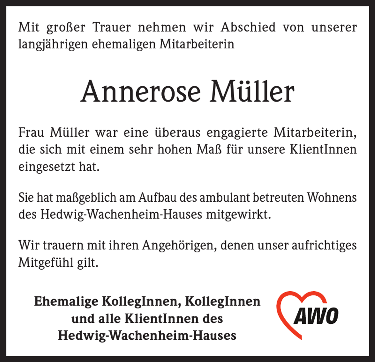 <p>Mit großer Trauer nehmen wir Abschied von unserer<br />langjährigen ehemaligen Mitarbeiterin</p><p>Annerose Müller<br />Frau Müller war eine überaus engagierte Mitarbeiterin,<br />die sich mit einem sehr hohen Maß für unsere KlientInnen<br />eingesetzt hat.<br />Sie hat maßgeblich am Aufbau des ambulant betreuten Wohnens<br />des Hedwig-Wachenheim-Hauses mitgewirkt.<br />Wir trauern mit ihren Angehörigen, denen unser aufrichtiges<br />Mitgefühl gilt.<br />Ehemalige KollegInnen, KollegInnen<br />und alle KlientInnen des<br />Hedwig-Wachenheim-Hauses</p>