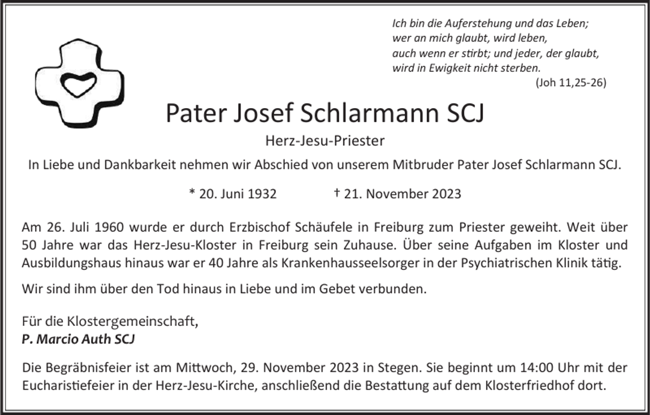 <p>Ich bin die Auferstehung und das Leben;<br />wer an mich glaubt, wird leben,<br />auch wenn er stirbt; und jeder, der glaubt,<br />wird in Ewigkeit nicht sterben.<br />(Joh 11,25-26)</p><p>Pater Josef Schlarmann SCJ<br />Herz-Jesu-Priester<br />In Liebe und Dankbarkeit nehmen wir Abschied von unserem Mitbruder Pater Josef Schlarmann SCJ.<br />* 20. Juni 1932</p><p>† 21. November 2023</p><p>Am 26. Juli 1960 wurde er durch Erzbischof Schäufele in Freiburg zum Priester geweiht. Weit über<br />50 Jahre war das Herz-Jesu-Kloster in Freiburg sein Zuhause. Über seine Aufgaben im Kloster und<br />Ausbildungshaus hinaus war er 40 Jahre als Krankenhausseelsorger in der Psychiatrischen Klinik tätig.<br />Wir sind ihm über den Tod hinaus in Liebe und im Gebet verbunden.<br />Für die Klostergemeinschaft,<br />P. Marcio Auth SCJ<br />Die Begräbnisfeier ist am Mittwoch, 29. November 2023 in Stegen. Sie beginnt um 14:00 Uhr mit der<br />Eucharistiefeier in der Herz-Jesu-Kirche, anschließend die Bestattung auf dem Klosterfriedhof dort.</p>